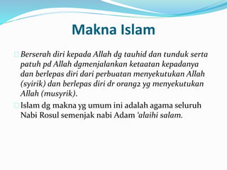 Makna Islam 
Berserah diri kepada Allah dg tauhid dan tunduk serta 
patuh pd Allah dgmenjalankan ketaatan kepadanya 
dan berlepas diri dari perbuatan menyekutukan Allah 
(syirik) dan berlepas diri dr orang2 yg menyekutukan 
Allah (musyrik). 
Islam dg makna yg umum ini adalah agama seluruh 
Nabi Rosul semenjak nabi Adam ‘alaihi salam. 
 