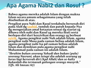 Apa Agama Nabi2 dan Rosul ? 
Bahwa agama mereka adalah Islam dengan makna 
Islam secara umum sebagaimana yang telah 
disebutkan di atas. 
Pengikut para Nabi dan Rasul terdahulu berserah diri 
pada Alah dg tauhid, tunduk dan patuh kepada-Nya 
dg mengerjakan amal ketaatan sesuai dg syariat yg 
dibawa oleh nabi dan Rasul yg mereka ikuti serta 
berlepas diri dari kesyirikan dan orang2 yg berbuat 
syirik. Agama pengikut nabi Nuh adalah Islam, agama 
pengikut nabi Musa pada zaman beliau adalah Islam, 
agama pengikut nabi Isa pd zaman beliau adalah 
Islam dan demikian pula agama pengikut nabi 
Muhammad pada zaman ini adalah Islam. 
“Ibrahim bukan seorang Yahudi dan bukan (pula) 
seorang Nasrani, akan tetapi dia adalah seorang yg 
lurus lagi berserah diri (kpd Allah) dan se-kali2 
bukanlah dia termasuk golongan orang2 musyrik.” 
(QS. Ali Imran: 67) 
 