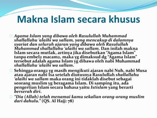 Makna Islam secara khusus 
Agama Islam yang dibawa oleh Rasulullah Muhammad 
shallallahu ‘alaihi wa sallam, yang mencakup di dalamnya 
syariat dan seluruh ajaran yang dibawa oleh Rasulullah 
Muhammad shallallahu ‘alaihi wa sallam. Dan inilah makna 
Islam secara mutlak, artinya jika disebutkan “Agama Islam” 
tanpa embel2 macam2, maka yg dimaksud dg “Agama Islam” 
tersebut adalah agama Islam yg dibawa oleh nabi Muhammad 
shallallahu ‘alaihi wa sallam. 
Sehingga orang2 yg masih mengikuti ajaran nabi Nuh, nabi Musa 
atau ajaran nabi Isa setelah diutusnya Rasulullah shallallahu 
‘alaihi wa sallam maka orang ini tidaklah disebut sebagai 
seorang muslim yg beragama Islam. Di samping itu, ada 
pengertian Islam secara bahasa yaitu Istislam yang berarti 
berserah diri. 
“Dia (Allah) telah menamai kamu sekalian orang-orang muslim 
dari dahulu.” (QS. Al Hajj: 78) 
 