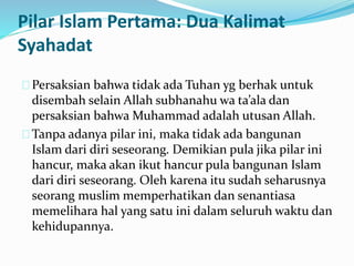 Pilar Islam Pertama: Dua Kalimat 
Syahadat 
Persaksian bahwa tidak ada Tuhan yg berhak untuk 
disembah selain Allah subhanahu wa ta’ala dan 
persaksian bahwa Muhammad adalah utusan Allah. 
Tanpa adanya pilar ini, maka tidak ada bangunan 
Islam dari diri seseorang. Demikian pula jika pilar ini 
hancur, maka akan ikut hancur pula bangunan Islam 
dari diri seseorang. Oleh karena itu sudah seharusnya 
seorang muslim memperhatikan dan senantiasa 
memelihara hal yang satu ini dalam seluruh waktu dan 
kehidupannya. 
 