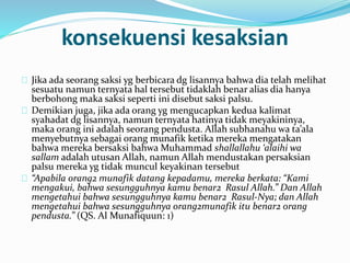 konsekuensi kesaksian 
Jika ada seorang saksi yg berbicara dg lisannya bahwa dia telah melihat 
sesuatu namun ternyata hal tersebut tidaklah benar alias dia hanya 
berbohong maka saksi seperti ini disebut saksi palsu. 
Demikian juga, jika ada orang yg mengucapkan kedua kalimat 
syahadat dg lisannya, namun ternyata hatinya tidak meyakininya, 
maka orang ini adalah seorang pendusta. Allah subhanahu wa ta’ala 
menyebutnya sebagai orang munafik ketika mereka mengatakan 
bahwa mereka bersaksi bahwa Muhammad shallallahu ‘alaihi wa 
sallam adalah utusan Allah, namun Allah mendustakan persaksian 
palsu mereka yg tidak muncul keyakinan tersebut 
“Apabila orang2 munafik datang kepadamu, mereka berkata: “Kami 
mengakui, bahwa sesungguhnya kamu benar2 Rasul Allah.” Dan Allah 
mengetahui bahwa sesungguhnya kamu benar2 Rasul-Nya; dan Allah 
mengetahui bahwa sesungguhnya orang2munafik itu benar2 orang 
pendusta.” (QS. Al Munafiquun: 1) 
 