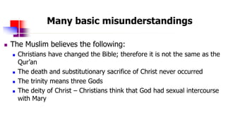 Many basic misunderstandings
 The Muslim believes the following:
 Christians have changed the Bible; therefore it is not...