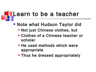 Learn to be a teacher
 Note what Hudson Taylor did
 Not just Chinese clothes, but
 Clothes of a Chinese teacher or
scho...