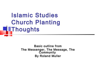 Islamic Studies
Church Planting
Thoughts
Basic outline from
The Messenger, The Message, The
Community
By Roland Muller
 
