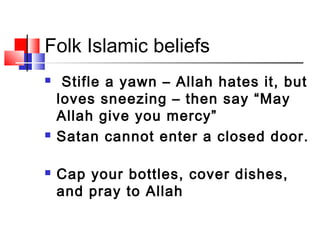 Folk Islamic beliefs
 Stifle a yawn – Allah hates it, but
loves sneezing – then say “May
Allah give you mercy”
 Satan cannot enter a closed door.
 Cap your bottles, cover dishes,
and pray to Allah
 