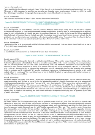 www.islamweb.net 
'Amra, daughter of Abd al-Rahmin, reported: I heard 'A'isha, the wife of the Apostle of Allah (may peace be upon him). say: If the 
Messenger of Allah (may peace be upon him) had seen what new things the women have introduced (in their way of life) he would 
have definitely prevented them from going to the mosque, as the women of BaniIsra'il were prevented. 
Book 4, Number 0896: 
This hadith has been narrated by Yahya b. Sa'id with the same chain of transmitters. 
Chapter 28 : MODERATION BETWEEN LOUD AND LOW RECITATION IN JAHRI PRAYER, WHEN THERE IS A FEAR OF 
TURMOIL IN RECITING LOUDLY 
Book 4, Number 0897: 
Ibn 'Abbas reported: The word of (Allah) Great and Glorious: 'And utter not thy prayer loudly, nor be low in it" (xvii. 110) was 
revealed as the Messenger of Allah (may peace beupon him) was hiding himself in Mecca. When he led his Companions in prayer he 
raised his voice (while reciting the) Qur'an. And when the polytheists heard that, they reviled the Qur'an and Him Who revealed it and 
him who brought it. Upon this Allah, the Exalted, said to His Apostle (may peace be upon him): Utter not thy prayer so loudly that the 
polytheists may hear thy recitation and (recite it) not so low that it may be inaudible to your Companions. Make them hear the Qur'an, 
but do not recite it loudly and seek a (middle) way between these. Recite between loud and low tone. 
Book 4, Number 0898: 
'A'isha reported that so far as these words of (Allah) Glorious and High are concerned: "And utter not thy prayer loudly, not be low in 
it" (xvii. 110) relate to supplication (du'a'). 
Book 4, Number 0899: 
A hadith like this has been narrated by Hisham with the same chain of transmitters. 
Chapter 29 : LISTENING TO THE RECITATION OF THE QUR'AN 
Book 4, Number 0900: 
Ibn 'Abbas reported with regard to the words of Allah, Great and Glorious: "Move not thy tongue therewith" (Ixxv. 16) that when 
Gabriel brought revelation to him (the Holy Prophet) he moved his tongue and lips (with a view to committing it to memory instantly). 
This was something hard for him and it was visible (from his face). Then Allah, the Exalted. revealed this a "Move not thy tongue 
therewith to make haste (in memorising it). Surely on us rests the collecting of it and the reciting of it" (ixxv.16), i.e. Verily it rests 
with Us that We would preserve it in your heart and (enable you) to recite it You would recite it when We would recite it and so 
follow its recitation, and He (Allah) said: "We revealed it, so listen to it attentively. Verily its exposition rests with Us. i.e. We would 
make it deliver by your tongue." So when Gabriel came to him (to the Holy Prophet), he kept silence, and when he went away he 
recited as Allah had promised him. 
Book 4, Number 0901: 
Ibn Abbas reported with regard to the words: "Do not move thy tongue there with to make haste," that the Apostle of Allah (may 
peace be upon him) felt it hard and he moved his lips.Ibn 'Abbas said to me (Sa'id b. Jubair) : I move them just as the Messenger of 
Allah (may peace be upon him) moved them. Then said Sa'id: I move them just as Ibn 'Abbas moved them, and he moved his lips. 
Allah, the Exalted, revealed this: "Do not move your tongue therewith to make haste. It is with US that its collection rests and its 
recital" (al-Qur'an, ixxv. 16). He said: Its preservation in your heart and then your recital. So when We recite it, follow its recital.He 
said: Listen to it, and be silent and then it rests with Us that you recite it. So when Gabriel came to the Messenger of Allah (may peace 
be upon him), he listened to him attentively, and when Gabriel went away, the Apostle of Allah (may peace be upon him) recited as he 
(Gabriel) had recited it. 
Chapter 30 : RECITATION OF THE QUR'AN LOUDLY IN THE' DAWN PRAYER 
Book 4, Number 0902: 
Ibn 'Abbas reported: The Messenger of Allah (may peace be upon him) neither recited the Qur'an to the Jinn nor did he see them. The 
Messenger of Allah (may peace be upon him) went out with some of his Companions with the intention of going to the bazaar of 
'Ukaz And there had been (at that time) obstructions between satans and the news from the Heaven, and there were flung flames upon 
them. So satan went back to their people and they said: What has happened to you ? They said : There have been created obstructions 
between us and the news from the Heaven. And there have been flung upon us flames. They said: It cannot happen but for some 
(important) event. So traverse the eastern parts of the earth and the western parts and find out why is it that there have been created 
obstructions between us and the news from the Heaven. So they went forth and traversed the easts of the earth and its wests. Some of 
them proceeded towards Tihama and that is a nakhl towards the bazaar of 'Ukaz and he (the Holy Prophet) was leading his 
Companions in the morning prayer. So when they heard the Qur'an. they listened to it attentively and said: It is this which has caused 
obstruction between us and news from the Heaven. They went back to their people and said: O our people, we hav e heard a strange 
Qur'an which directs us to the right path; so we affirm our faith in it and we would never associate anyone with our Lord. And Allah, 
the Exalted and Glorious, revealed to His Apostle Muhammad (may peace be upon him): "It has been revealed to me that a party of 
Jinn listened to it" (Qur'an, lxxii. 1). 
 