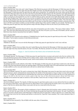 www.islamweb.net 
Book 4, Number 0903: 
Dawud reported from 'Amir who said: I asked 'Alqama if Ibn Mas'ud was present with the Messenger of Allah (may peace be upon 
him) on the night of the Jinn (the night when the Holy Prophet met them). He (Ibn Mas'uad) said: No, but we were in the company of 
the Messenger of Allah (may peace be upon him) one night and we missed him. We searched for him in the valleys and the hills and 
said. He has either been taken away (by jinn) or has been secretly killed. He (the narrator) said. We spent the worst night which people 
could ever spend. When it was dawn we saw him coming from the side of Hiri'. He (the narrator) reported. We said: Messenger of 
Allah, we missed you and searched for you, but we could not find you and we spent the worst night which people could ever spend. 
He (the Holy Prophet) said: There came to me an inviter on behalf of the Jinn and I went along with him and recited to them the 
Qur'an. He (the narrator) said: He then went along with us and showed us their traces and traces of their embers. They (the Jinn) asked 
him (the Holy Prophet) about their provision and he said: Every bone on which the name of Allah is recited is your provision. The 
time it will fall in your hand it would be covered with flesh, and the dung of (the camels) is fodder for your animals. The Messenger of 
Allah (may peace be upon him) said: Don't perform istinja with these (things) for these are the food of your brothers (Jinn). 
Book 4, Number 0904: 
This hadith has been reported by Dawud with the same chain of transmitters up to the word(s) : "The traces of their embers." Sha'bi 
said : They (the Jinn) asked about their provision, and they were the Jinn of al-jazira, up to the end of the hadith, and the words of 
Sha'bi have been directly transmitted from the hadith of Abdullah. 
Book 4, Number 0905: 
This hadith has been narrated on the authority of 'Abdullah from the Apostle (may peace be upon him) up to the words: "The traces of 
the embers," but he made no mention of what followed afterward. 
Book 4, Number 0906: 
Abdullah (b. Mas'ud) said: I was not with the Messenger of Allah (may peace be upon him) but I wish I were with him. 
Book 4, Number 0907: 
Ma'n reported.. I heard it from my father who said: I asked Masruq who informed the Messenger of Allah (may peace be upon him) 
about the night when they heard the Qur'an. He said: Your father, Ibn Mas'ud, narrated it to me that a tree informed him about that. 
Chapter 31 : RECITATION IN THE NOON AND AFTERNOON PRAYERS 
Book 4, Number 0908: 
Abu Qatada reported: The Messenger of Allah (may peace be upon him) led us in prayer and recited in the first two rak'ahs of the 
noon and afternoon prayers Surat al-Fitiha and two (other) surahs. And he would sometimes recite loud enough for us the verses. He 
would prolong the first rak'ah more than the second. And he acted similarly in the morning prayer. 
Book 4, Number 0909: 
Abu Qatada reported it on the authority of his father: The Messenger of Allah (may peace be upon him) would recite in the first two 
rak'ahs of the noon and afternoon prayers the opening chapter of the Book and another surah. He would sometimes recite loud enough 
to make audible to us the verse and would recite in the last two rak'ahs Surat al-Faitiha (only). 
Book 4, Number 0910: 
Abu Sa'id al-Khudri reported: We used to estimate how long Allah's Messenger (may peace be upon him) stood in the noon and 
afternoon prayers, and we estimated hat he stood in the first two rak'ahs of the noon prayer as long as it takes to recite Alif Lam Mim, 
Tanzil, i.e. as-Sajda. We estimated that he stood half that time in the last two rak'ahs; that he stood in the first two of the afternoon as 
long as he did in the last two at noon; and in the last two of the afternoon prayer about hal f that time. 
Abu Bakr in his narration has made no mention of Alif Lam Mim, Tanzil, but said: As long as it takes to recite thirty verses. 
Book 4, Number 0911: 
Abu Sa'id al-Khudri reported: The Apostle of Allah (may peace be upon him) used to recite in every rak'ah of the first two rak'ahs of 
the noon prayer about thirty verses and in the last two about fifteen verses or half (of the first rak'ah) and in every rak'ah of the 'Asr 
prayer of the first two rak'ahs about fifteen verses and in the last two verses half (of the first ones). 
Book 4, Number 0912: 
Jabir b. Samura reported: The people of Kufa complained to Umar b. Khattab about Sa'id and they made a mention of his prayer. 
'Umar sent for him. He came to him. He ('Umar) totd him that the people had found fault with his prayer. He said: I lead them in 
prayer in accorance with the prayer of the Messenger of Allah (may peace be upon him). I make no decrease in it. I make them stand 
for a longer time in the first two (rak'ahs) and shorten it in the last two. Upon this 'Umar remarked: This is what I deemed of thee, O 
Abu Ishaq 
Book 4, Number 0913: 
This hadith his been narrated by 'Abu al-Malik with the same chain of transmitters. 
Book 4, Number 0914: 
 