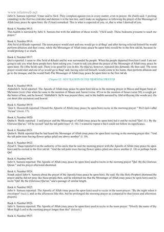 www.islamweb.net 
Jabir b. Samura reported: 'Umar said to Sa'd: They complain against you in every matter, even in prayer. He (Sa'd) said: I prolong 
(standing) in the first two (rak'ahs) and shorten it in the last two, and I make no negligence in following the prayer of the Messenger of 
Allah (may peace be upon him). He ('Umar) remarked: This is what is expected of you, or, that is what I deemed of you. 
Book 4, Number 0915: 
This hadith is narrated by Jabir b. Samura but with the addition of these words: "(Sa'd said): These bedouins p resume to teach me 
prayer." 
Book 4, Number 0916: 
Abu Sa'id al-Khudri reported: The noon prayer would start and one would go to al-Baqi' and after having relieved himself he would 
perform ablution and then come, while the Messenger of Allah (may peace be upon him) would be in the first rak'ah, because he 
would prolong it so much. 
Book 4, Number 0917: 
Qaz'a reported: I came to Abu Sa'id al-Khudri and he was surrounded by people. When the people departed from him I said: I am not 
going to ask you what these people have been asking you. I want to ask you about the prayer of the Messenger of Allah (may peace be 
upon him). He (Abu Sa'id) said: There is no good for you in this. He (Qaz'a), however, repeated (his demand). He then said: The noon 
prayer would start and one of us would go to Baqi' and, having relieved himself, would come to his home, then perform ablution and 
go to the mosque, and (he would find) The Messenger of Allah (may peace be upon him) in the first rak'ah. 
Chapter 32 : RECITATION IN THE MORNING PRAYER 
Book 4, Number 0918: 
Abdullah b. Sa'id reported: The Apostle of Allah (may peace be upon him) led us in the morning prayer in Mecca and began Sarat al- 
Mu'minin (xxiii ) but when he came to the mention of Moses and Aaron (verse. 45) or to the mention of Jesus (verse 50), a cough got 
the better of him, and he bowed. 'Abdullah b. Sa'ib was present there, and in the hadith narrated by Abd al-Razzaq (the words are): He 
cut short (the recitation) and bowed. 
Book 4, Number 0919: 
'Amr b. Huwairith reported: I heard the Apostle of Allah (may peace be upon him) recite in the morning prayer " Wa'l -lail-i-idhd 
'As'asa" (ixxxi. 17). 
Book 4, Number 0920: 
Qutba b. Malik reported : I said prayer and the Messenger of Allah (may peace be upon him) led it and he recited "Qaf. (I.). By the 
Glorious Qur'an," till he recited "and the tall palm trees" (l. 10). I wanted to repeat it but I could not follow its significance. 
Book 4, Number 0921: 
Qutba b. Malik reported that he had heard the Messenger of Allah (may peace be upon him) reciting in the morning prayer this: "And 
the tall palm trees having flower spikes piled one above another" (l. 10). 
Book 4, Number 0922: 
Ziyad b. 'Ilaqa reported it on the authority of his uncle that he said the morning prayer with the Apostle of Allah (may peace be upon 
him) and he recited in the first rak'ah: "And the tall palm trees having flower spikes piled one above another (l. 10) or perhaps Sarah 
Qaf. 
Book 4, Number 0923: 
Jabir b. Samura reported: The Apostle of Allah (may peace be upon him) used to recite in the morning prayer "Qaf. By the Glorious 
Quran." and his prayer afterward shortened. 
Book 4, Number 0924: 
Simak asked Jabir b. Samura about the prayer of the Apostle (may peace be upon him). He said: He (the Holy Prophet) shortened the 
prayer and he did not pray like these people then, and he informed me that the Messenger of Allah (may peace be upon him) used to 
recite "Qaf. By the (Glorious) Qur'an," and a passage of similar length. 
Book 4, Number 0925: 
Jabir b. Samura reported: The Apostle of Allah (may peace be upon him) used to recite in the noon prayer: "By the night when it 
envelopes" (xcii.), and in the afternoon like this, but he prolonged the morning prayer as compared to that (noon and afternoon 
prayers). 
Book 4, Number 0926: 
Jabir b. Samura reported: The Apostle of Allah (may peace be upon him) used to recite in the noon prayer: "Glorify the name of thy 
Most High Lord in the morning prayer longer than this" (lxxxvii.) 
Book 4, Number 0927: 
 
