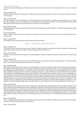 www.islamweb.net 
Abu Barza reported: The Messenger of Allah (may peace be upon him) used to recite in the morning prayer from sixty to one hundred 
verses. 
Book 4, Number 0928: 
Abu Barza Aslami reported: The Messenger of Allah (may peace be upon him) used to recite from sixty to one hundred verses in the 
morning prayer. 
Book 4, Number 0929: 
Ibn Abbas reported: Umm al-Fadl daughter of al-Harith heard him reciting: "By those sent forth to spread goodness" (lxxvii.). (Upon 
this) she remarked: O my son, you reminded me by the recitation of this surah (the fact) that it was the last surah that I heard from the 
Messenger of Allah (may peace be upon him) and he recited it in the evening prayer. 
Book 4, Number 0930: 
This hadith has been narrated by Zuhri with the same chain of transmitters but with this addition: "And he did not lead the player after 
this till his death." 
Book 4, Number 0931: 
Jubair b. Mut'im reported: I heard the Messenger of Allah (may peace be upon him) reciting Surat al-Tur (Mountain) (lii) in the 
evening prayer. 
Book 4, Number 0932: 
This hadith has been narrated by Zuhri with the same chain of transmitters. 
Chapter 33 : RECITATION IN THE NIGHT PRAYER 
Book 4, Number 0933: 
'Adi reported: I heard al-Bara' narrating it from the Apostle of Allah (may peace be upon him) that while in a journey he said the night 
prayer and recited in one of the two rak'ahs: "By the Fig and the Olive" (Su'rah xcv.). 
Book 4, Number 0934: 
Al-Bara' b. 'Azib reported that he said prayer with the Messenger of Allah (may peace be upon him) and he recited: "By the Fig and 
the Olive." 
Book 4, Number 0935: 
Al-Bara' b. 'Azib reported: I heard the Apostle of Allah (may peace be upon him) reciting in the night prayer: "By the Fig and the 
Olive," and I have never heard anyone with a sweeter voice than he. 
Book 4, Number 0936: 
Jabir reported that Mu'adh b. jabal used to pray with the Apostle (may peace be upon him), then came and led his people in prayer. 
One night he said the night prayer with the Apostle of Allah (may peace be upon him). He then came to his people and led them in 
prayerbeginning with Surat al-Baqara. A man turned aside, pronounced the taslim (salutation for concluding the prayer), then prayed 
alone and departed. The people said to him: Have you become a hypocrite, so and so? He said: I swear by Allah that I have not, but I 
will certainly go to Allah's Messenger (may peace be upon him) and will inform (him) about this. He then came to the Messenger of 
Allah (may peace be upon him) and said: Messenger of Allah, we look after camels used for watering and work by day. Mu'idh said 
the night prayer with you. He then came and began with Surat al-Baqara. Allah's Messenger (may peace be upon him) then turned to 
Mu'adh and said: Are you there to (put the people) to trial ? Recite such and recite such (and such a surah). It is transmitted on the 
authority of Jabir, as told by Sufyan, that he (the Holy Prophet) had said: "By the Sun and its morning brightness" (Sarah xci.), "By 
brightness" (Surah xciii)"By the night when it spreads" (Surah xcii.), and "Glorify the name of thy most high Lord" (Surah lxxxii.). 
Book 4, Number 0937: 
Jabir reported: 'Mu'adh b jabal al-Ansari led his companions in the night prayer and prolonged it for them. A person amongst us said 
prayer (after having separated himself from the congregation). Mu'adh was informed of this, and he remarked that he wasa hypocrite. 
When it (the remark) was conveyed to the man, he went to the Messenger of Allah (may peace be upon him) and informed him of 
what Mu'adh had said. Upon this the Apostle of Allah (may peace be upon him) said to him: Mu'adh, do you want to become a person 
putting (people) to trial? When you lead people in prayer, recite: "By the Sun and its morning brightness" (Surah xci.), "Glorify the 
name of thy most high Lord" (Surah lxxxvi.) and "Read in the name of Lord" (Surah xcvi.), and "By the night when it spreads" (Surah 
xcii.). 
Book 4, Number 0938: 
Jabir b. 'Abdullah reported: Mu'adh b. Jabal said the night prayer with the Messenger of Allah (may peace be upon him) and then 
returned to his people and then led them in this prayer. 
Book 4, Number 0939: 
 