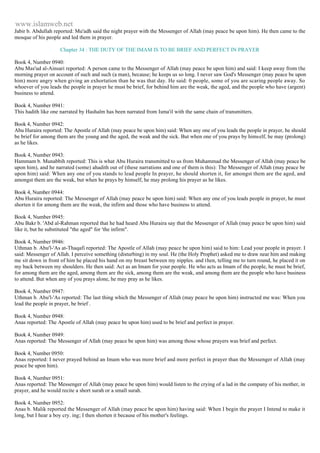 www.islamweb.net 
Jabir b. Abdullah reported: Mu'adh said the night prayer with the Messenger of Allah (may peace be upon him). He then came to the 
mosque of his people and led them in prayer. 
Chapter 34 : THE DUTY OF THE IMAM IS TO BE BRIEF AND PERFECT IN PRAYER 
Book 4, Number 0940: 
Abu Mas'ud al-Ainsari reported: A person came to the Messenger of Allah (may peace be upon him) and said: I keep away from the 
morning prayer on account of such and such (a man), because; he keeps us so long. I never saw God's Messenger (may peace be upon 
him) more angry when giving an exhortation than he was that day. He said: 0 people, some of you are scaring people away. So 
whoever of you leads the people in prayer he must be brief, for behind him are the weak, the aged, and the people who have (argent) 
business to attend. 
Book 4, Number 0941: 
This hadith like one narrated by Hashalm has been narrated from Isma'il with the same chain of transmitters. 
Book 4, Number 0942: 
Abu Huraira reported: The Apostle of Allah (may peace be upon him) said: When any one of you leads the people in prayer, he should 
be brief for among them are the young and the aged, the weak and the sick. But when one of you prays by himself, he may (prolong) 
as he likes. 
Book 4, Number 0943: 
Hammam b. Munabbih reported: This is what Abu Huraira transmitted to us from Muhammad the Messenger of Allah (may peace be 
upon him), and he narrated (some) ahadith out of (these narrations and one of them is this): The Messenger of Allah (may peace be 
upon him) said: When any one of you stands to lead people In prayer, he should shorten it, for amongst them are the aged, and 
amongst them are the weak, but when he prays by himself, he may prolong his prayer as he likes. 
Book 4, Number 0944: 
Abu Huraira reported: The Messenger of Allah (may peace be upon him) said: When any one of you leads people in prayer, he must 
shorten it for among them are the weak, the infirm and those who have business to attend. 
Book 4, Number 0945: 
Abu Bakr b. 'Abd al-Rahman reported that he had heard Abu Huraira say that the Messenger of Allah (may peace be upon him) said 
like it, but he substituted "the aged" for 'the infirm". 
Book 4, Number 0946: 
Uthman b. Abu'l-'As at-Thaqafi reported: The Apostle of Allah (may peace be upon him) said to him: Lead your people in prayer. I 
said: Messenger of Allah. I perceive something (disturbing) in my soul. He (the Holy Prophet) asked me to draw near him and making 
me sit down in front of him he placed his hand on my breast between my nipples. and then, telling me to turn round, he placed it on 
my back between my shoulders. He then said: Act as an Imam for your people. He who acts as Imam of the people, he must be brief, 
for among them are the aged, among them are the sick, among them are the weak, and among them are the people who have business 
to attend. But when any of you prays alone, he may pray as he likes. 
Book 4, Number 0947: 
Uthman b. Abu'l-'As reported: The last thing which the Messenger of Allah (may peace be upon him) instructed me was: When you 
lead the people in prayer, be brief . 
Book 4, Number 0948: 
Anas reported: The Apostle of Allah (may peace be upon him) used to be brief and perfect in prayer. 
Book 4, Number 0949: 
Anas reported: The Messenger of Allah (may peace be upon him) was among those whose prayers was brief and perfect. 
Book 4, Number 0950: 
Anas reported: I never prayed behind an Imam who was more brief and more perfect in prayer than the Messenger of Allah (may 
peace be upon him). 
Book 4, Number 0951: 
Anas reported: The Messenger of Allah (may peace be upon him) would listen to the crying of a lad in the company of his mother, in 
prayer, and he would recite a short surah or a small surah. 
Book 4, Number 0952: 
Anas b. Malik reported the Messenger of Allah (may peace be upon him) having said: When I begin the prayer I Intend to make it 
long, but I hear a boy cry. ing; I then shorten it because of his mother's feelings. 
 