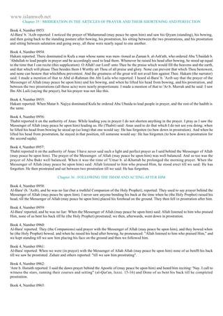 www.islamweb.net 
Chapter 35 : MODERATION IN THE ARTICLES OF PRAYER AND THEIR SHORTENING AND PERFECTION 
Book 4, Number 0953: 
Al-Bara' b. 'Azib reported: I noticed the prayer of Muhammad (may peace be upon him) and saw his Qiyam (standing), his bowing, 
and then going back to the standing posture after bowing, his prostration, his sitting between the two prostrations, and his prostration 
and sitting between salutation and going away, all these were nearly equal to one another. 
Book 4, Number 0954: 
Hakam reported: There dominated in Kufa a man whose name was men- tioned as Zaman b. al-Ash'ath, who ordered Abu 'Ubaidah b. 
'Abdullah to lead people in prayer and he accordingly used to lead them. Whenever he raised his head after bowing, he stood up equal 
to the time that I can recite (this supplication): O Allah! our Lord! unto Thee be the praise which would fill the heavens and the earth, 
and that which will please Thee besides them I Worthy art Thou of all praise and glory. None can prevent that which Thou bestowest, 
and none can bestow that whichthou preventest. And the greatness of the great will not avail him against Thee. Hakam (the narrator) 
said: I made a mention of that to Abd al-Rahman ibn Abi Laila who reported: I heard al-Bara' b. 'Azib say that the prayer of the 
Messenger of Allah (may peace be upon him) and his bowing, and when he lifted his head from bowing, and his prostration, and 
between the two prostrations (all these acts) were nearly proportionate. I made a mention of that to 'Ar b. Murrah and he said: I saw 
Ibn Abi Laili (saying the prayer), but his prayer was not like this. 
Book 4, Number 0955: 
Hakam reported: When Matar b. Najiya dominated Kufa he ordered Abu Ubaida to lead people in prayer, and the rest of the hadith is 
the same. 
Book 4, Number 0956: 
Thabit reported it on the authority of Anas: While leading you in prayer I do not shorten anything in the prayer. I pray as I saw the 
Messenger of Allah (may peace be upon him) leading us. He (Thabit) said: Anas used to do that which I do not see you doing; when 
he lifted his head from bowing he stood up (so long) that one would say: He has forgotten (to baw down in prostration). And when he 
lifted his head from prostration, he stayed in that position, till someone would say: He has forgotten (to bow down in prostration for 
the second sajda). 
Book 4, Number 0957: 
Thabit reported it on the authority of Anas: I have never said such a light and perfect prayer as I said behind the Messenger of Allah 
(may peace be upon him). The prayer of the Messenger. of Allah (may peace be upon him) was well balanced. And so too was the 
prayer of Abu Bakr well balanced. When it was the time of 'Umar b. al-Khattab he prolonged the morning prayer. When the 
Messenger of Allah (may peace be upon him) said: Allah listened to him who praised Him, he stood erect till we said: He has 
forgotten. He then prostrated and sat between two prostration till we said: He has forgotten. 
Chapter 36 : FOLLOWING THE IMAM AND ACTING AFTER HIM 
Book 4, Number 0958: 
Al-Bara' (b. 'Azib), and he was no liar (but a truthful Companion of the Holy Prophet), reported: They used to say prayer behind the 
Messenger of Allah (may peace be upon him). I never saw anyone bending his back at the time when he (the Holy Prophet) raised his 
head, till the Messenger of Allah (may peace be upon him) placed his forehead on the ground. They then fell in prostration after him. 
Book 4, Number 0959: 
Al-Bara' reported, and he was no liar: When the Messenger of Allah (may peace be upon him) said: Allah listened to him who praised 
Him, none of us bent his back till he (the Holy Prophet) prostrated; we then, afterwards, went down in prostration. 
Book 4, Number 0960: 
Al-Bara' reported: They (the Companions) said prayer with the Messenger of Allah (may peace be upon him), and they bowed when 
he (the Holy Prophet) bowed. and when he raised his head after bowing, he pronounced: "Allah listened to him who praised Him," and 
we kept standing till we saw him placing his face on the ground and then we followed him. 
Book 4, Number 0961: 
Al-Bara' reported: When we were (in prayer) with the Messenger of Allah Allah (may peace be upon him) none of us benfft his back 
till we saw he prostrated. Zuhair and others reported: "till we saw him prostrating". 
Book 4, Number 0962: 
'Amr b. Huraith reported: I said the dawn prayer behind the Apostle of (may peace be upon him) and heard him reciting: 'Nay. I call to 
witness the stars, running their courses and setting" (al-Qur'an, lxxxi. 15-16) and Done of us bent his back till he completed 
prostration. 
Book 4, Number 0963: 
 