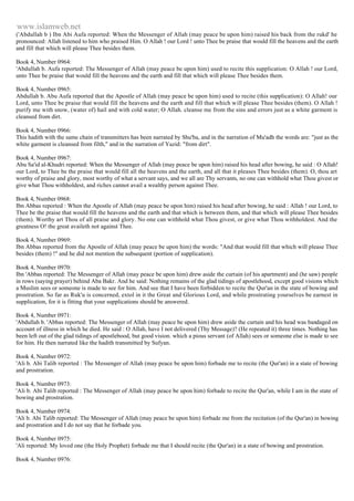 www.islamweb.net 
('Abdullah b ) Ibn Abi Aufa reported: When the Messenger of Allah (may peace be upon him) raised his back from the rukd' he 
pronounced: Allah listened to him who praised Him. O Allah ! our Lord ! unto Thee be praise that would fill the heavens and the earth 
and fill that which will please Thee besides them. 
Book 4, Number 0964: 
'Abdullah b. Aufa reported: The Messenger of Allah (may peace be upon him) used to recite this supplication: O Allah ! our Lord, 
unto Thee be praise that would fill the heavens and the earth and fill that which will please Thee besides them. 
Book 4, Number 0965: 
Abdullah b. Abu Aufa reported that the Apostle of Allah (may peace be upon him) used to recite (this supplication): O Allah! our 
Lord, unto Thee be praise that would fill the heavens and the earth and fill that which will please Thee besides (them). O Allah ! 
purify me with snow, (water of) hail and with cold water; O Allah. cleanse me from the sins and errors just as a white garment is 
cleansed from dirt. 
Book 4, Number 0966: 
This hadith with the same chain of transmitters has been narrated by Shu'ba, and in the narration of Mu'adh the words are: "just as the 
white garment is cleansed from filth," and in the narration of Yazid: "from dirt". 
Book 4, Number 0967: 
Abu Sa'id al-Khudri reported: When the Messenger of Allah (may peace be upon him) raised his head after bowing, he said : O Allah! 
our Lord, to Thee be the praise that would fill all the heavens and the earth, and all that it pleases Thee besides (them). O, thou art 
worthy of praise and glory, most worthy of what a servant says, and we all are Thy servants, no one can withhold what Thou givest or 
give what Thou withholdest, and riches cannot avail a wealthy person against Thee. 
Book 4, Number 0968: 
Ibn Abbas reported : When the Apostle of Allah (may peace be upon him) raised his head after bowing, he said : Allah ! our Lord, to 
Thee be the praise that would fill the heavens and the earth and that which is between them, and that which will please Thee besides 
(them). Worthy art Thou of all praise and glory. No one can withhold what Thou givest, or give what Thou withholdest. And the 
greatness O! the great availeth not against Thee. 
Book 4, Number 0969: 
Ibn Abbas reported from the Apostle of Allah (may peace be upon him) the words: "And that would fill that which will please Thee 
besides (them) !" and he did not mention the subsequent (portion of supplication). 
Book 4, Number 0970: 
Ibn 'Abbas reported: The Messenger of Allah (may peace be upon him) drew aside the curtain (of his apartment) and (he saw) people 
in rows (saying prayer) behind Aba Bakr. And he said: Nothing remains of the glad tidings of apostlehood, except good visions which 
a Muslim sees or someone is made to see for him. And see that I have been forbidden to recite the Qur'an in the state of bowing and 
prostration. So far as Ruk'u is concerned, extol in it the Great and Glorious Lord, and while prostrating yourselves be earnest in 
supplication, for it is fitting that your supplications should be answered. 
Book 4, Number 0971: 
'Abdullah b. 'Abbas reported: The Messenger of Allah (may peace be upon him) drew aside the curtain and his head was bandaged on 
account of illness in which he died. He said : O Allah, have I not delivered (Thy Message)? (He repeated it) three times. Nothing has 
been left out of the glad tidings of apostlebood, but good vision. which a pious servant (of Allah) sees or someone else is made to see 
for him. He then narrated like the hadith transmitted by Sufyan. 
Book 4, Number 0972: 
'Ali b. Abi Talib reported : The Messenger of Allah (may peace be upon him) forbade me to recite (the Qur'an) in a state of bowing 
and prostration. 
Book 4, Number 0973: 
'Ali b. Abi Talib reported : The Messenger of Allah (may peace be upon him) forbade to recite the Qur'an, while I am in the state of 
bowing and prostration. 
Book 4, Number 0974: 
'Ali b. Abi Talib reported: The Messenger of Allah (may peace be upon him) forbade me from the recitation (of the Qur'an) in bowing 
and prostration and I do not say that he forbade you. 
Book 4, Number 0975: 
'Ali reported: My loved one (the Holy Prophet) forbade me that I should recite (the Qur'an) in a state of bowing and prostration. 
Book 4, Number 0976: 
 