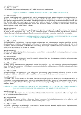www.islamweb.net 
Book 4, Number 0988: 
This hadith has been narrated on the authority of 'A'isha by another chain of transmitters. 
Chapter 38 : THE EXCELLENCE OF PROSTRATION AND EXHORTATION TO OBSERVE IT 
Book 4, Number 0989: 
Ma'dan b. Talha reported: I met Thauban, the freed slave. of Allah's Messenger (may peace be upon him), and asked him to tell me 
about an act for which, if I do it, Allah will admit me to Paradise, or I asked about the act which was loved most by Allah. He gave no 
reply. I again asked and he gave no reply. I asked him for the third time, and he said: I asked Allah's Messenger (may peace be upon 
him) about that and he said: Make frequent prostrations before Allah, for you will not make one prostration without raising you a 
degree because of it, and removing a sin from you, because of it. Ma'dan said that then lie met Abu al-Darda' and when he asked him, 
he received a reply similar to that given by Thauban. 
Book 4, Number 0990: 
Rabi'a b. Ka'b said: I was with Allah's Messenger (may peace be upon him) one night. and I brought him water and what he required. 
He said to me: Ask (anything you like). I said: I ask your company in Paradise. He (the Holy Prophet) said: Or anything else besides 
it. I said: That is all (what I require). He said: Then help me to achieve this for you by deyoting yourself often to prostration. 
Chapter 39 : HOW THE LIMBS SHOULD WORK IN PROSTRATION AND FORBIDDANCE TO FOLD CLOTHING AND HAIR 
AND PLAITING OF HAIR IN THE PRAYER 
Book 4, Number 0991: 
Ibn 'Abbas reported: The Apostle of Allah (may peace be upon him) had been commanded that he should prostrate on the seven 
(bones) and he was forbidden to fold back the hair and clothing. And in the narration transmitted by Abu Rabi' (the words are): "on the 
seven bones and I was forbidden to fold back the hair and clothing". According to Abu'l-Rabi' (the seven bones are): The hands, the 
knees, and the (extremities) of the feet and the forehead. 
Book 4, Number 0992: 
Ibn 'Abbas reported from the Apostle of Allah (may peace be upon him): I was commanded to prostrate myself on seven bones and 
not to fold back clothing or hair. 
Book 4, Number 0993: 
Ibn 'Abbas reported: The Messenger of Allah (may peace be upon him) had been commanded to prostrate on seven (bones) and 
forbidden to fold back hair and clothing. 
Book 4, Number 0994: 
Ibn Abbas reported that the Messenger of Allah (may peace be upon him) said: I have been commanded to prostrate myself on seven 
bones: "forehead," and then pointed with his hand towards his nose, hands, feet, and the extremities of the feet; and we were forbidden 
to fold back clothing and hair. 
Book 4, Number 0995: 
Ibn Abbas reported : The Messenger of Allah (may peace be upon him) said: I was commanded to prostrate myself on the seven 
(bones) and forbidden to fold back hair and clothing. (The seven bones are): forehead, nose, bands, knees and feet. 
Book 4, Number 0996: 
Abdullah b. Abbas reported that he saw 'Abdullah b. al-Harith observing the prayer and (his hair) was plaited behind his head. He 
('Abdullah b. 'Abbas) stood up and unfolded them. While going back (from the prayer) he met Ibn 'Abbas and said to him: Why is it 
that you touched my head? He (Ibn 'Abbas) replied: (The man who observes prayer with plaited hair) is like one who prays with his 
hands tied behind. 
Chapter 40 : MODERATION IN PROSTRATION, PLACING THE PALMS ON THE EARTH (GROUND) AND KEEPING AWAY 
ELBOWS FROM THE SIDES AND THE BELLY FROM THE THIGHS WHILE PROSTRATING 
Book 4, Number 0997: 
Anas reported: The Messenger of Allah (may peace be upon him) said: Observe moderation in prostration, and let none of you stretch 
out his forearms (on the ground) like a dog. 
Book 4, Number 0998: 
This hadith has been narrated by Shu'ba with the same chain of transmitters. And in the hidith transmitted by Ibn Ja'far (the words 
are): "None of you should stretch out his forearms like the stretching out of a dog." 
Book 4, Number 0999: 
Al-Bira' (b. 'Azib) reported: The Messenger of Allah (may peace be upon him) said . When you prostrate yourself, place the palms of 
your hands on the ground and raise your elbows. 
 
