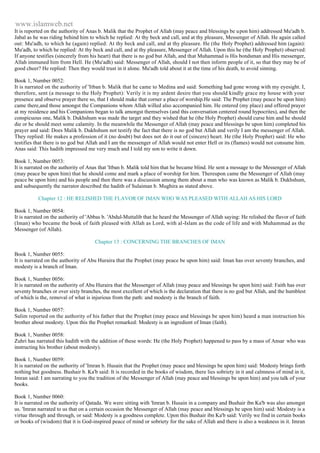 www.islamweb.net 
It is reported on the authority of Anas b. Malik that the Prophet of Allah (may peace and blessings be upon him) addressed Mu'adh b. 
Jabal as he was riding behind him to which he replied: At thy beck and call, and at thy pleasure, Messenger of Allah. He again called 
out: Mu'adh, to which he (again) replied: At thy beck and call, and at thy pleasure. He (the Holy Prophet) addressed him (again): 
Mu'adh, to which he replied: At thy beck and call, and at thy pleasure, Messenger of Allah. Upon this he (the Holy Prophet) observed: 
If anyone testifies (sincerely from his heart) that there is no god but Allah, and that Muhammad is His bondsman and His messenger, 
Allah immuned him from Hell. He (Mu'adh) said: Messenger of Allah, should I not then inform people of it, so that they may be of 
good cheer? He replied: Then they would trust in it alone. Mu'adh told about it at the time of his death, to avoid sinning. 
Book 1, Number 0052: 
It is narrated on the authority of 'Itban b. Malik that he came to Medina and said: Something had gone wrong with my eyesight. I, 
therefore, sent (a message to the Holy Prophet): Verily it is my ardent desire that you should kindly grace my house with your 
presence and observe prayer there so, that I should make that corner a place of worship.He said: The Prophet (may peace be upon him) 
came there,and those amongst the Companions whom Allah willed also accompanied him. He entered (my place) and offered prayer 
at my residence and his Companions began to talk amongst themselves (and this conversation centered round hypocrites), and then the 
conspicuous one, Malik b. Dukhshum was made the target and they wished that he (the Holy Prophet) should curse him and he should 
die or he should meet some calamity. In the meanwhile the Messenger of Allah (may peace and blessings be upon him) completed his 
prayer and said: Does Malik b. Dukhshum not testify the fact that there is no god but Allah and verily I am the messenger of Allah. 
They replied: He makes a profession of it (no doubt) but does not do it out of (sincere) heart. He (the Holy Prophet) said: He who 
testifies that there is no god but Allah and I am the messenger of Allah would not enter Hell or its (flames) would not consume him. 
Anas said: This hadith impressed me very much and I told my son to write it down. 
Book 1, Number 0053: 
It is narrated on the authority of Anas that 'Itban b. Malik told him that he became blind. He sent a message to the Messenger of Allah 
(may peace be upon him) that he should come and mark a place of worship for him. Thereupon came the Messenger of Allah (may 
peace be upon him) and his people and then there was a discussion among them about a man who was known as Malik b. Dukhshum, 
and subsequently the narrator described the hadith of Sulaiman b. Mughira as stated above. 
Chapter 12 : HE RELISHED THE FLAVOR OF IMAN WHO WAS PLEASED WITH ALLAH AS HIS LORD 
Book 1, Number 0054: 
It is narrated on the authority of 'Abbas b. 'Abdul-Muttalib that he heard the Messenger of Allah saying: He relished the flavor of faith 
(Iman) who became the book of faith pleased with Allah as Lord, with al-Islam as the code of life and with Muhammad as the 
Messenger (of Allah). 
Chapter 13 : CONCERNING THE BRANCHES OF IMAN 
Book 1, Number 0055: 
It is narrated on the authority of Abu Huraira that the Prophet (may peace be upon him) said: Iman has over seventy branches, and 
modesty is a branch of Iman. 
Book 1, Number 0056: 
It is narrated on the authority of Abu Huraira that the Messenger of Allah (may peace and blessings be upon him) said: Faith has over 
seventy branches or over sixty branches, the most excellent of which is the declaration that there is no god but Allah, and the humblest 
of which is the, removal of what is injurious from the path: and modesty is the branch of faith. 
Book 1, Number 0057: 
Salim reported on the authority of his father that the Prophet (may peace and blessings be upon him) heard a man instruction his 
brother about modesty. Upon this the Prophet remarked: Modesty is an ingredient of Iman (faith). 
Book 1, Number 0058: 
Zuhri has narrated this hadith with the addition of these words: He (the Holy Prophet) happened to pass by a mass of Ansar who was 
instructing his brother (about modesty). 
Book 1, Number 0059: 
It is narrated on the authority of 'Imran b. Husain that the Prophet (may peace and blessings be upon him) said: Modesty brings forth 
nothing but goodness. Bushair b. Ka'b said: It is recorded in the books of wisdom, there lies sobriety in it and calmness of mind in it, 
Imran said: I am narrating to you the tradition of the Messenger of Allah (may peace and blessings be upon him) and you talk of your 
books. 
Book 1, Number 0060: 
It is narrated on the authority of Qatada. We were sitting with 'Imran b. Husain in a company and Bushair ibn Ka'b was also amongst 
us. 'Imran narrated to us that on a certain occasion the Messenger of Allah (may peace and blessings be upon him) said: Modesty is a 
virtue through and through, or said: Modesty is a goodness complete. Upon this Bushair ibn Ka'b said: Verily we find in certain books 
or books of (wisdom) that it is God-inspired peace of mind or sobriety for the sake of Allah and there is also a weakness in it. Imran 
 