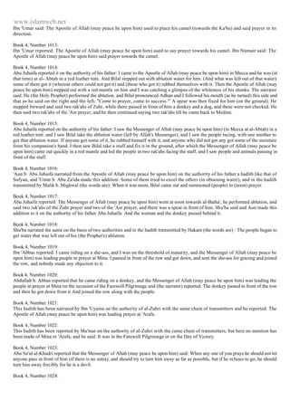www.islamweb.net 
Ibn 'Umar said: The Apostle of Allah (may peace be upon him) used to place his camel (towards the Ka'ba) and said prayer in its 
direction. 
Book 4, Number 1013: 
Ibn 'Umar reported: The Apostle of Allah (may peace be upon him) used to say prayer towards his camel. Ibn Numair said: The 
Apostle of Allah (may peace be upon him) said prayer towards the camel. 
Book 4, Number 1014: 
Abu Juhaifa reported it on the authority of his father: I came to the Apostle of Allah (may peace be upon him) in Mecca and he was (at 
that time) at al- Abtah in a red leather tent. And Bilal stepped out with ablution water for him. (And what was left out of that water) 
some of them got it (whereas others could not get it) and (those who got it) rubbed themselves with it. Then the Apostle of Allah (may 
peace be upon him) stepped out with a red mantle on him and I was catching a glimpse of the whiteness of his shanks. The narrator 
said: He (the Holy Prophet) performed the ablution. and Bilal pronounced Adhan and I followed his mouth (as he turned) this side and 
that as he said on the right and the left: "Come to prayer, come to success."' A spear was then fixed for him (on the ground). He 
stepped forward and said two rak'ahs of Zuhr, while there passed in front of him a donkey and a dog, and these were not checked. He 
then said two rak'ahs of the 'Asr prayer, and he then continued saying two rak'ahs till he came back to Medina. 
Book 4, Number 1015: 
Abu Juhaifa reported on the authority of his father: I saw the Messenger of Allah (may peace be upon him) (in Mecca at al-Abtah) in a 
red leather tent. and I saw Bilal take the ablution water (left by Allah's Messenger), and I saw the people racing, with one another to 
get that ablution water. If anyone got some of it, he rubbed himself with it, and anyone who did not get any got some of the moisture 
from his companion's hand. I then saw Bilal take a staff and fix it in the ground, after which the Messenger of Allah (may peace be 
upon him) came out quickly in a red mantle and led the people in two rak'ahs facing the staff, and I saw people and animals passing in 
front of the staff. 
Book 4, Number 1016: 
'Aun b. Abu Juhaifa narrated from the Apostle of Allah (may peace be upon him) on the authority of his father a hadith like that of 
Sufyan, and 'Umar b. Abu Za'ida made this addition: Some of them tried to excel the others (in obtaining water), and in the hadith 
transmitted by Malik b. Mighwal (the words are): When it was noon, Bilal came out and summoned (people) to (noon) prayer. 
Book 4, Number 1017: 
Abu Juhaifa reported: The Messenger of Allah (may peace be upon him) went at noon towards al-Batha', he performed ablution, and 
said two rak'ahs of the Zuhr prayer and two of the 'Asr prayer, and there was a spear in front of him. Shu'ba said and Aun made this 
addition to it on the authority of his father Abu Juhaifa: And the woman and the donkey passed behind it. 
Book 4, Number 1018: 
Shu'ba narrated the same on the basis of two authorities and in the hadith transmitted by Hakam (the words are) : The people began to 
get water that was left out of his (the Prophet's) ablution. 
Book 4, Number 1019: 
Ibn 'Abbas reported: I came riding on a she-ass, and I was on the threshold of maturity, and the Messenger of Allah (may peace be 
upon him) was leading people in prayer at Mina. I passed in front of the row and got down, and sent the she-ass for grazing and joined 
the row, and nobody made any objection to it. 
Book 4, Number 1020: 
Abdullah b. Abbas reported that he came riding on a donkey, and the Messenger of Allah (may peace be upon him) was leading the 
people in prayer at Mina on the occasion of the Farewell Pilgrimage and (the narrator) reported: The donkey passed in front of the row 
and then he got down from it And joined the row along with the people. 
Book 4, Number 1021: 
This hadith has been narrated by Ibn 'Uyaina on the authority of al-Zuhri with the same chain of transmitters and he reported: The 
Apostle of Allah (may peace be upon him) was leading prayer at 'Arafa. 
Book 4, Number 1022: 
This hadith has been reported by Ma'mar on the authority of al-Zuhri with the came chain of transmitters, but here no mention has 
been made of Mina or 'Arafa, and he said: It was in the Farewell Pilgrimage or on the Day of Victory. 
Book 4, Number 1023: 
Abu Sa'id al-Khudri reported that the Messenger of Allah (may peace be upon him) said: When any one of you prays he should not let 
anyone pass in front of him (if there is no sutra), and should try to turn him away as far as possible, but if he refuses to go, he should 
turn him away forcibly for he is a devil. 
Book 4, Number 1024: 
 