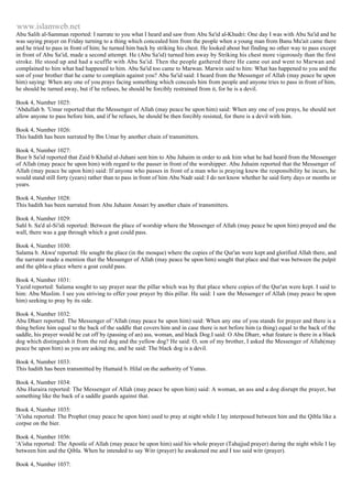 www.islamweb.net 
Abu Salih al-Samman reported: I narrate to you what I heard and saw from Abu Sa'id al-Khudri: One day I was with Abu Sa'id and he 
was saying prayer on Friday turning to a thing which concealed him from the people when a young man from Banu Mu'ait came there 
and he tried to pass in front of him; he turned him back by striking his chest. He looked about but finding no other way to pass except 
in front of Abu Sa'id, made a second attempt. He (Abu Sa'id) turned him away by Striking his chest more vigorously than the first 
stroke. He stood up and had a scuffle with Abu Sa'id. Then the people gathered there He came out and went to Marwan and 
complained to him what had happened to him. Abu Sa'id too came to Marwan. Marwin said to him: What has happened to you and the 
son of your brother that he came to complain against you? Abu Sa'id said: I heard from the Messenger of Allah (may peace be upon 
him) saying: When any one of you prays facing something which conceals him from people and anyone tries to pass in front of him, 
he should be turned away, but if he refuses, he should be forcibly restrained from it, for he is a devil. 
Book 4, Number 1025: 
'Abdullah b. 'Umar reported that the Messenger of Allah (may peace be upon him) said: When any one of you prays, he should not 
allow anyone to pass before him, and if he refuses, he should be then forcibly resisted, for there is a devil with him. 
Book 4, Number 1026: 
This hadith has been narrated by Ibn Umar by another chain of transmitters. 
Book 4, Number 1027: 
Busr b Sa'id reported that Zaid b Khalid al-Juhani sent him to Abu Juhaim in order to ask him what he had heard from the Messenger 
of Allah (may peace be upon him) with regard to the passer in front of the worshipper. Abu Juhaim reported that the Messenger of 
Allah (may peace be upon him) said: If anyone who passes in front of a man who is praying knew the responsibility he incurs, he 
would stand still forty (years) rather than to pass in front of him Abu Nadr said: I do not know whether he said forty days or months or 
years. 
Book 4, Number 1028: 
This hadith has been narrated from Abu Juhaim Ansari by another chain of transmitters. 
Book 4, Number 1029: 
Sahl b. Sa'd al-Si'idi reported: Between the place of worship where the Messenger of Allah (may peace be upon him) prayed and the 
wall, there was a gap through which a goat could pass. 
Book 4, Number 1030: 
Salama b. Akwa' reported: He sought the place (in the mosque) where the copies of the Qur'an were kept and glorified Allah there, and 
the narrator made a mention that the Messenger of Allah (may peace be upon him) sought that place and that was between the pulpit 
and the qibla-a place where a goat could pass. 
Book 4, Number 1031: 
Yazid reported: Salama sought to say prayer near the pillar which was by that place where copies of the Qur'an were kept. I said to 
him: Abu Muslim. I see you striving to offer your prayer by this pillar. He said: I saw the Messenger of Allah (may peace be upon 
him) seeking to pray by its side. 
Book 4, Number 1032: 
Abu Dharr reported: The Messenger of 'Allah (may peace be upon him) said: When any one of you stands for prayer and there is a 
thing before him equal to the back of the saddle that covers him and in case there is not before him (a thing) equal to the back of the 
saddle, his prayer would be cut off by (passing of an) ass, woman, and black Dog.I said: O Abu Dharr, what feature is there in a black 
dog which distinguish it from the red dog and the yellow dog? He said: O, son of my brother, I asked the Messenger of Allah(may 
peace be upon him) as you are asking me, and he said: The black dog is a devil. 
Book 4, Number 1033: 
This hadith has been transmitted by Humaid b. Hilal on the authority of Yunus. 
Book 4, Number 1034: 
Abu Huraira reported: The Messenger of Allah (may peace be upon him) said: A woman, an ass and a dog disrupt the prayer, but 
something like the back of a saddle guards against that. 
Book 4, Number 1035: 
'A'isha reported: The Prophet (may peace be upon him) used to pray at night while I lay interposed between him and the Qibla like a 
corpse on the bier. 
Book 4, Number 1036: 
'A'isha reported: The Apostle of Allah (may peace be upon him) said his whole prayer (Tahajjud prayer) during the night while I lay 
between him and the Qibla. When he intended to say Witr (prayer) he awakened me and I too said witr (prayer). 
Book 4, Number 1037: 
 