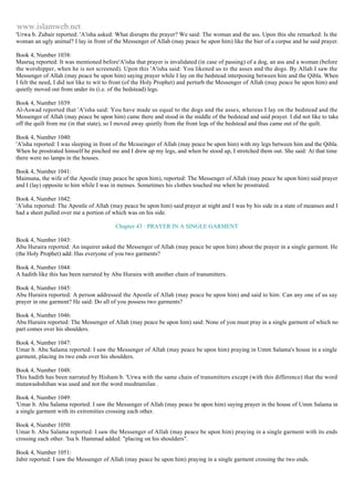 www.islamweb.net 
'Urwa b. Zubair reported: 'A'isha asked: What disrupts the prayer? We said: The woman and the ass. Upon this she remarked: Is the 
woman an ugly animal? I lay in front of the Messenger of Allah (may peace be upon him) like the bier of a corpse and he said prayer. 
Book 4, Number 1038: 
Masruq reported: It was mentioned before'A'isha that prayer is invalidated (in case of passing) of a dog, an ass and a woman (before 
the worshipper, when he is not screened). Upon this 'A'isha said: You likened us to the asses and the dogs. By Allah I saw the 
Messenger of Allah (may peace be upon him) saying prayer while I lay on the bedstead interposing between him and the Qibla. When 
I felt the need, I did not like to wit to front (of the Holy Prophet) and perturb the Messenger of Allah (may peace be upon him) and 
quietly moved out from under its (i.e. of the bedstead) legs. 
Book 4, Number 1039: 
Al-Aswad reported that 'A'isha said: You have made us equal to the dogs and the asses, whereas I lay on the bedstead and the 
Messenger of Allah (may peace be upon him) came there and stood in the middle of the bedstead and said prayer. I did not like to take 
off the quilt from me (in that state), so I moved away quietly from the front legs of the bedstead and thus came out of the quilt. 
Book 4, Number 1040: 
'A'isha reported: I was sleeping in front of the Mcsseinger ef Allah (may peace be upon him) with my legs between him and the Qibla. 
When he prostrated himself he pinched me and I drew up my legs, and when be stood up, I stretched them out. She said: At that time 
there were no lamps in the houses. 
Book 4, Number 1041: 
Maimuna, the wife of the Apostle (may peace be upon him), reported: The Messenger of Allah (may peace be upon him) said prayer 
and I (lay) opposite to him while I was in menses. Sometimes his clothes touched me when he prostrated. 
Book 4, Number 1042: 
'A'isha reported: The Apostle of Allah (may peace be upon him) said prayer at night and I was by his side in a state of meanses and I 
had a sheet pulled over me a portion of which was on his side. 
Chapter 43 : PRAYER IN A SINGLE GARMENT 
Book 4, Number 1043: 
Abu Huraira reported: An inquirer asked the Messenger of Allah (may peace be upon him) about the prayer in a single garment. He 
(the Holy Prophet) add: Has everyone of you two garments? 
Book 4, Number 1044: 
A hadith like this has been narrated by Abu Huraira with another chain of transmitters. 
Book 4, Number 1045: 
Abu Huraira reported: A person addressed the Apostle of Allah (may peace be upon him) and said to him: Can any one of us say 
prayer in one garment? He said: Do all of you possess two garments? 
Book 4, Number 1046: 
Abu Huraira reported: The Messenger of Allah (may peace be upon him) said: None of you must pray in a single garment of which no 
part comes over his shoulders. 
Book 4, Number 1047: 
Umar b. Abu Salama reported: I saw the Messenger of Allah (may peace be upon him) praying in Umm Salama's house in a single 
garment, placing its two ends over his shoulders. 
Book 4, Number 1048: 
This hadith has been narrated by Hisham b. 'Urwa with the same chain of transmitters except (with this difference) that the word 
mutawashshihan was used and not the word mushtamilan . 
Book 4, Number 1049: 
'Umar b. Abu Salama reported: I saw the Messenger of Allah (may peace be upon him) saying prayer in the house of Umm Salama in 
a single garment with its extremities crossing each other. 
Book 4, Number 1050: 
Umar b. Abu Salama reported: I saw the Messenger of Allah (may peace be upon him) praying in a single garment with its ends 
crossing each other. 'Isa b. Hammad added: "placing on his shoulders". 
Book 4, Number 1051: 
Jabir reported: I saw the Messenger of Allah (may peace be upon him) praying in a single garment crossing the two ends. 
 