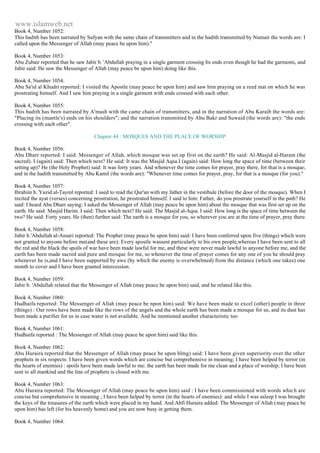 www.islamweb.net 
Book 4, Number 1052: 
This hadith has been narrated by Sufyan with the same chain of transmitters and in the hadith transmitted by Numair the words are: I 
called upon the Messenger of Allah (may peace be upon him)." 
Book 4, Number 1053: 
Abu Zubair reported that he saw Jabir b. 'Abdullah praying in a single garment crossing Its ends even though he had the garments, and 
Jabir said: He saw the Messenger of Allah (may peace be upon him) doing like this. 
Book 4, Number 1054: 
Abu Sa'id al Khudri reported: I visited the Apostle (may peace be upon him) and saw him praying on a reed mat on which he was 
prostrating himself. And I saw him praying in a single garment with ends crossed with each other. 
Book 4, Number 1055: 
This hadith has been narrated by A'mash with the came chain of transmitters, and in the narration of Abu Karaib the words are: 
"Placing its (mantle's) ends on his shoulders"; and the narration transmitted by Abu Bakr and Suwaid (the words are): "the ends 
crossing with each other". 
Chapter 44 : MOSQUES AND THE PLACE OF WORSHIP 
Book 4, Number 1056: 
Abu Dharr reported: I said: Messenger of Allah, which mosque was set up first on the earth? He said: Al-Masjid al-Haram (the 
sacred). I (again) said: Then which next? He said: It was the Masjid Aqsa.I (again) said: How long the space of time (between their 
setting up)? He (the Holy Prophet) said: It was forty years. And whenever the time comes for prayer, pray there, for that is a mosque; 
and in the hadith transmitted by Abu Kamil (the words are): "Whenever time comes for prayer, pray, for that is a mosque (for you)." 
Book 4, Number 1057: 
Ibrahim b. Yazid al-Tayml reported: I used to read the Qur'an with my father in the vestibule (before the door of the mosque). When I 
recited the ayat (verses) concerning prostration, he prostrated himself. I said to him: Father, do you prostrate yourself in the path? He 
said: I heard Abu Dharr saying: I asked the Messenger of Allah (may peace be upon him) about the mosque that was first set up on the 
earth. He said: Masjid Harim. I said: Then which next? He said: The Masjid al-Aqsa. I said: How long is the space of time between the 
two? He said: Forty years. He (then) further said: The earth is a mosque for you, so wherever you are at the time of prayer, pray there. 
Book 4, Number 1058: 
Jabir b.'Abdullah al-Ansari reported: The Prophet (may peace be upon him) said: I have been conferred upon five (things) which were 
not granted to anyone before me(and these are): Every apostle wassent particularly to his own people,whereas I have been sent to all 
the red and the black the spoils of war have been made lawful for me, and these were never made lawful to anyone before me, and the 
earth has been made sacred and pure and mosque for me, so whenever the time of prayer comes for any one of you he should pray 
whenever he is,and I have been supported by awe (by which the enemy is overwhelmed) from the distance (which one takes) one 
month to cover and I have been granted intercession. 
Book 4, Number 1059: 
Jabir b. 'Abdullah related that the Messenger of Allah (may peace be upon him) said, and he related like this. 
Book 4, Number 1060: 
Hudhaifa reported: The Messenger of Allah (may peace be npon him) said: We have been made to excel (other) people in three 
(things) : Our rows have been made like the rows of the angels and the whole earth has been made a mosque for us, and its dust has 
been made a purifier for us in case water is not available. And he mentioned another characteristic too 
Book 4, Number 1061: 
Hudhaifa reported : The Messenger of Allah (may peace be upon him) said like this. 
Book 4, Number 1062: 
Abu Huraira reported that the Messenger of Allah (may peace be upon hlmg) said: I have been given superiority over the other 
prophets in six respects: I have been given words which are concise but comprehensive in meaning; I have been helped by terror (in 
the hearts of enemies) : spoils have been made lawful to me: the earth has been made for me clean and a place of worship; I have been 
sent to all mankind and the line of prophets is closed with me. 
Book 4, Number 1063: 
Abu Huraira reported: The Messenger of Allah (may peace be upon him) said : I have been commissioned with words whic h are 
concise but comprehensive in meaning ; I have been helped by terror (in the hearts of enemies): and while I was asleep I was brought 
the keys of the treasures of the earth which were placed in my hand. And Abfi Huraira added: The Messenger of Allah (may peace be 
upon him) has left (for his heavenly home) and you are now busy in getting them. 
Book 4, Number 1064: 
 