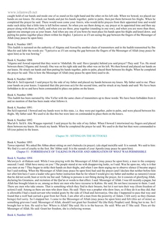 www.islamweb.net 
caught hold of our hands and mode one of us stand on his right hand and the other on his left side. When we bowed, we placed our 
hands on our knees. He struck our hands and put his hands together, palm to palm, then put them between his thighs. When he 
completed the prayer he said. There would soon come your Amirs, who would defer prayers from their appointed time and would 
make such delay that a little time is left before sunset. So when you see them doing so, say prayer at its appointed time and then say 
prayer along with them as (Nafl), and when you are three, pray together (standing in one row), and when you are more than three, 
appoint one amongst you as your Imam. And when any one of you bows he must place his hands upon hie thighs and kneel down. and 
putting his palms together place (them within his thighs). I perceive as if I am seeing the gap between the fingers of the Messenger of 
Allah (may peace he upon him). 
Book 4, Number 1087: 
This hadith is narrated on the authority of Alqama and Aswad by another chain of transmitters and in the hadith transmitted by Ibn 
Mus-hir and Jabir the words are: "I perceive as if I am seeing the gap between the fingers of the Messenger of Allah (may peace be 
upon him) as he was bowing." 
Book 4, Number 1088: 
'Alqama and Aswad reported that they went to 'Abdullah. He said: Have (people) behind you said prayer? They said: Yes. He stood 
between them ('Alqama and Aswad). One was on his right aide and the other was on his left. We then bowed and placed our hands on 
our knees. He struck our hands and then putting his hands together, palm to palm, placed them between his thighs. When he completed 
the prayer he said: This is how the Messenger of Allah (may peace be upon him) used to do. 
Book 4, Number 1089: 
Mus'ab b. Sa'd reported: I said prayer by the side of my father and placed my hands between my knees. My father said to me: Place 
your hands on your knees. I repeated that (the previous act) for the second time, and he struck at my hands and said: We ha ve been 
forbidden to do so and have been commanded to place our palms on the knees. 
Book 4, Number 1090: 
This hadith has been narrated by Abu Ya'fur with the same chain of transmitters up to these words: We have been forbidden from it 
and no mention of that has been made what follows it. 
Book 4, Number 1091: 
Ibn Sa'd reported: I bowed and my hands were in this state, i.e. they were put together, palm to palm, and were placed between his 
thighs. My father said: We used to do like this but were later on commanded to place them on the knees. 
Book 4, Number 1092: 
Mus'ab b. Sa'd b. Abu Waqqas reported: I said prayer by the side of my father. When I bowed I intertwined my fingers and placed 
them between my knees. He struck my hands. When he completed the prayer he said: We used to do that but then were commanded to 
lift (our palms) to the knees. 
Chapter 50 : SITTING ON THE BUTTOCKS 
Book 4, Number 1093: 
Tawus reported: We asked Ibn Abbas about sitting on one's buttocks (in prayer). (ala alqad mein)He said: It is sunnah. We said to him: 
We find it a sort of cruelty to the foot. Ibn 'Abbas said: It is the sunnah of your Apostle (may peace be upon him). 
Chapter 51 : FORBIDDANCE OF TALKING IN PRAYER AND ABROGATION OF WHAT WAS PERMISSIBLE 
Book 8, Number 1094: 
Mu'awiya b. al-Hakam said: While I was praying with the Messenger of Allah (may peace be upon him), a man in the company 
sneezed. I said: Allah have mercy on you ! The people stared at me with disapproving looks, so I said: Woe be upon me, why is it that 
you stare at me ? They began to strike their hands on their thighs, and when I saw them urging me to observe silence (I became angry) 
but I said nothing. When the Messenger of Allah (may peace be upon him) had said the prayer (and I declare that neither before him 
nor after him have I seen a leader who gave better instruction than he for whom I would give my father and mother as ransom).I swear 
that he did not scold, beat or revile me but said: Talking to persons is not fitting during the prayer, for it consists of glorifying Allah, 
declaring his Greatness. and recitation of the Qur'an or words to that effect. I said: Messenger of Allah. I was till recently a pagan, but 
Allah has brought Islam to us; among us there are men who have recourse to Kahins. He said, Do not have recourse to them. I said. 
There are men who take omens. That is something which they find in their breasts, but let it not turn their way (from freedom of 
action).I said: Among us there are men who draw lines. He said: There was a prophet who drew lines, so if they do it as they did, that 
is allowable.I had a maid-servant who tended goats by the side of Uhud and Jawwaniya. One day I happened to pass that way and 
found that a wolf had carried a goat from her flock. I am after all a man from the posterity of Adam. I felt sorry as they (human 
beings) feel sorry. So I slapped her. I came to the Messenger of Allah (may peace be upon him) and felt (this act of mine) as 
something grievous I said: Messenger of Allah, should I not grant her freedom? He (the Holy Prophet) said: Bring her to me. So I 
brought her to him. He said to her: Where is Allah? She said: He is in the heaven. He said: Who am I? She said: Thou art the 
Messenger of Allah. He said: Grant her freedom, she is a believing woman. 
Book 4, Number 1095: 
 