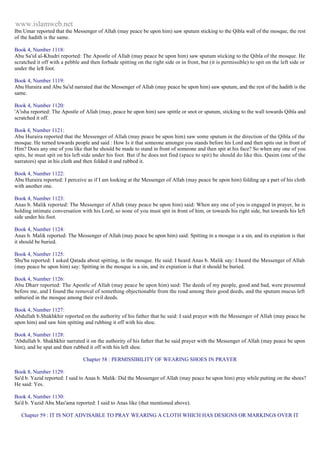 www.islamweb.net 
Ibn Umar reported that the Messenger of Allah (may peace be upon him) saw sputum sticking to the Qibla wall of the mosque, the rest 
of the hadith is the same. 
Book 4, Number 1118: 
Abu Sa'id al-Khudri reported: The Apostle of Allah (may peace be upon him) saw sputum sticking to the Qibla of the mosque. He 
scratched it off with a pebble and then forbade spitting on the right side or in front, but (it is permissible) to spit on the left side or 
under the left foot. 
Book 4, Number 1119: 
Abu Huraira and Abu Sa'id narrated that the Messenger of Allah (may peace be upon him) saw sputum, and the rest of the hadith is the 
same. 
Book 4, Number 1120: 
'A'isha reported: The Apostle of Allah (may, peace be upon him) saw spittle or snot or sputum, sticking to the wall towards Qibla and 
scratched it off. 
Book 4, Number 1121: 
Abu Huraira reported that the Messenger of Allah (may peace be upon him) saw some sputum in the direction of the Qibla of the 
mosque. He turned towards people and said : How Is it that someone amongst you stands before his Lord and then spits out in front of 
Him? Does any one of you like that he should be made to stand in front of someone and then spit at his face? So when any one of you 
spits, he must spit on his left side under his foot. But if he does not find (space to spit) he should do like this. Qasim (one of the 
narrators) spat in his cloth and then folded it and rubbed it. 
Book 4, Number 1122: 
Abu Huraira reported: I perceive as if I am looking at the Messenger of Allah (may peace be upon him) folding up a part of his cloth 
with another one. 
Book 4, Number 1123: 
Anas b. Malik reported: The Messenger of Allah (may peace be upon him) said: When any one of you is engaged in prayer, he is 
holding intimate conversation with his Lord, so none of you must spit in front of him, or towards his right side, but towards his left 
side under his foot. 
Book 4, Number 1124: 
Anas b. Malik reported: The Messenger of Allah (may peace be upon him) said: Spitting in a mosque is a sin, and its expiation is that 
it should be buried. 
Book 4, Number 1125: 
Shu'ba reported: I asked Qatada about spitting, in the mosque. He said: I heard Anas b. Malik say: I heard the Messenger of Allah 
(may peace be upon him) say: Spitting in the mosque is a sin, and its expiation is that it should be buried. 
Book 4, Number 1126: 
Abu Dharr reported: The Apostle of Allah (may peace be upon him) said: The deeds of my people, good and bad, were presented 
before me, and I found the removal of something objectionable from the road among their good deeds, and the sputum mucus left 
unburied in the mosque among their evil deeds. 
Book 4, Number 1127: 
Abdullah b.Shakhkhir reported on the authority of his father that he said: I said prayer with the Messenger of Allah (may peace be 
upon him) and saw him spitting and rubbing it off with his shoe. 
Book 4, Number 1128: 
'Abdullah b. Shakhkhir narrated it on the authority of his father that he said prayer with the Messenger of Allah (may peace be upon 
him), and he spat and then rubbed it off with his left shoe. 
Chapter 58 : PERMISSIBILITY OF WEARING SHOES IN PRAYER 
Book 8, Number 1129: 
Sa'd b. Yazid reported: I said to Anas b. Malik: Did the Messenger of Allah (may peace be upon him) pray while putting on the shoes? 
He said: Yes. 
Book 4, Number 1130: 
Sa'd b. Yazid Abu Mas'ama reported: I said to Anas like (that mentioned above). 
Chapter 59 : IT IS NOT ADVISABLE TO PRAY WEARING A CLOTH WHICH HAS DESIGNS OR MARKINGS OVER IT 
 