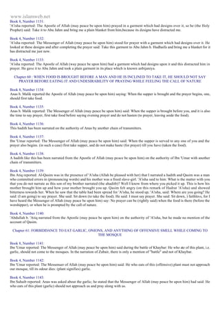 www.islamweb.net 
Book 8, Number 1131: 
'A'isha reported: The Apostle of Allah (may peace be upon him) prayed in a garment which had designs over it, so he (the Holy 
Prophet) said: Take it to Abu Jahm and bring me a plain blanket from him,because its designs have distracted me. 
Book 4, Number 1132: 
'A'isha reported: The Messenger of Allah (may peace be upon him) stood for prayer with a garment which had designs over it. He 
looked at these designs and after completing the prayer said: Take this garment to Abu Jahm b. Hudhaifa and bring me a blanket for it 
has distracted me just now. 
Book 4, Number 1133: 
'A'isha reported: The Apostle of Allah (way peace be upon him) had a garment which had designs upon it and this distracted him in 
prayer. He gave it to Abu Jahm and took a plain garment in its place which is known anbijaniya. 
Chapter 60 : WHEN FOOD IS BROUGHT BEFORE A MAN AND HE IS INCLINED TO TAKE IT, HE SHOULD NOT SAY 
PRAYER BEFORE EATING IT AND UNDESIRABILITY OF PRAYING WHILE FEELING THE CALL OF NATURE 
Book 8, Number 1134: 
Anas b. Malik reported the Apostle of Allah (may peace be upon him) saying: When the supper is brought and the prayer begins, one, 
should first take food. 
Book 4, Number 1135: 
Anas b. Malik reported: The Messenger of Allah (may peace be upon him) said: When the supper is brought before you, and it is also 
the time to say prayer, first take food before saying evening prayer and do not hasten (to prayer, leaving aside the food). 
Book 4, Number 1136: 
This hadith has been narrated on the authority of Anas by another chain of transmitters. 
Book 4, Number 1137: 
Ibn 'Umar reported: The Messenger of Allah (may peace be upon him) said: When the supper is served to any one of you and the 
prayer also begins. (in such a case) first take supper, and do not make haste (for prayer) till you have (taken the food). 
Book 4, Number 1138: 
A hadith like this has been narrated from the Apostle of Allah (may peace be upon him) on the authority of Ibn 'Umar with another 
chain of transmitters. 
Book 4, Number 1139: 
Ibn Atiq reported: Al-Qasim was in the presence of 'A'isha (Allah be pleased with her) that I narrated a hadith and Qasim was a man 
who committed errors in (pronouncing words) and his mother was a freed slave-girl. 'A'isha said to him: What is the matter with you 
that you do not narrate as this son of my brother narrated (the ahaditb)? Well I know from where you picked it up. This is how his 
mother brought him up and how your mother brought you up. Qasim felt angry (on this remark of Hadrat 'A'isha) and showed 
bitterness towards her. When he saw that the table had been spread for 'A'isha, he stood up, 'A'isha, said: Where are you going? He 
said: (I am going) to say prayer. She said: Sit down (to take the food). He said: I must say prayer. She said: Sit down, ) faithles s, for I 
have heard the Messenger of Allah (may peace be upon him) say: No prayer can be (rightly said) when the food is there (before the 
worshipper), or when he is prompted by the call of nature. 
Book 4, Number 1140: 
'Abdullah b. 'Atiq narrated from the Apostle (may peace be upon him) on the authority of 'A'isha, but he made no mention of the 
account of Qasim. 
Chapter 61: FORBIDDANCE TO EAT GARLIC, ONIONS, AND ANYTHING OF OFFENSIVE SMELL WHILE COMING TO 
THE MOSQUE 
Book 8, Number 1141: 
Ibn 'Umar reported: The Messenger of Allah (may peace be upon him) said during the battle of Khaybar: He who ate of this plant, i.e. 
garlic, should not come to the mosques. In the narration of Zubair, there is only a mention of "battle" and not of Khaybar. 
Book 4, Number 1142: 
Ibn 'Umar reported: The Messenuer of Allah (may peace be upon him) said: He who eats of this (offensive) plant must not approach 
our mosque, till its odour dies: (plant signifies) garlic. 
Book 4, Number 1143: 
Ibn Suhaib reported: Anas was asked about the garlic; he stated that the Messenger of Allah (may peace be upon him) had said: He 
who eats of this plant (garlic) should not approach us and pray along with us. 
 