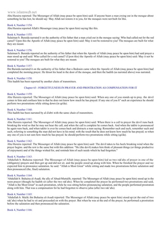 www.islamweb.net 
Abu Huraira reported: The Messenger of Allah (may peace be upon him) said: If anyone bears a man crying out in the mosque about 
something lie has lost, he should say: May Allah not restore it to you, for the mosques were not built for this. 
Book 4, Number 1154: 
Abu Huraira reported Allah's Messenger (may peace be upon him) saying like this. 
Book 4, Number 1155: 
Sulaiman b. Buraida narrated it on the authority of his father that a man cried out in the mosque saying: Who had called out for the red 
camel? Upon this the Apostle of Allah (may peace be upon him) said: May it not be restored to you! The mosques are built for what 
they are meant. 
Book 4, Number 1156: 
Sulaiman b. Buraida reported on the authority of his father that when the Apostle of Allah (may peace be upon him) had said prayer a 
man stood up and said: Who called for a red camel? (Upon this) the Apostle of Allah (may peace be upon him) said: May it not be 
restored to you! The mosques are built for what they are meant. 
Book 4, Number 1157: 
Ibn Buraida narrated it on the authority of his father that a Bedouin came when the Apostle of Allah (may peace be upon him) had 
completed the morning prayer. He thrust his head in the door of the mosque, and then the hadith (as narrated above) was narrated. 
Book 4, Number 1158: 
This hadith has been reported by another chain of transmitters. 
Chapter 63 : FORGETFULNESS IN PRAYER AND PROSTRATION AS COMPENSATION FOR IT 
Book 8, Number 1159: 
Abu Huraira reported: The Messenger of Allah (may peace be upon him) said: When any one of you stands up to pray. the devil 
comes to him and confuses him to that he does not know how much he has prayed. If any one of you h" such an experience he should 
perform two prostrations while sitting down (in qa'da). 
Book 4, Number 1160: 
This hadith has been narrated by al-Zubri with the same chain of transmitters. 
Book 4, Number 1161: 
Abu Huraira reported: The Messenger of Allah (may peace be upon him) said: When there is a call to prayer the devil runs back 
breaking the wind so that he may not hear the call, and when the call is complete he comes back. And when the takbir is pronounced 
he again runs back, and when takbir is over he comes back and distracts a man saying: Remember such and such, remember such and 
such, referring to something the man did not have in his mind. with the result that he does not know how much he has prayed; so when 
any one of you is not sure how much he has prayed. he should perform two prostrations while sitting (qa'da). 
Book 4, Number 1162: 
Abu Huraira reported: The Messenger of Allah (may peace be upon him) said: The devil takes to his heels breaking wind when the 
prayer begins. and the rest is the same but with this addition: "He (the devil) makes him think of pleasant things (or things productive 
of enjoyment) and of the things wished for, and reminds him of such needs which he had forgotten." 
Book 4, Number 1163: 
'Abdullah b. Buhaina reported: The Messenger of Allah (may peace be upon him) led us two rak'ahs of prayer in one of the 
(obligatory) prayers and then got up and did not sit. and the people stood up along with him. When he finished the prayer and we 
expected him to pronounce salutation. he said: “Allah is Most Great” while sitting and made two prostrations before salutation and 
then pronounced (the, final) salutation. 
Book 4, Number 1164: 
'Abdullah b. Buhaina al-Asadi, the ally of Abual-Muttalib, reported: The Messenger of Allah (may peace be upon him) stood up in the 
noon prayer (though) he hadith sit (after the two rak'ahs). When he completed the prayer he performed two prostrations and said, 
"Allah is the Most Great" in each prostration, while he was sitting before pronouncing salutation, and the people performed prostration 
along with him. That was a compensation for he had forgotten to observe jalsa (after two rak’ahs). 
Book 4, Number 1165: 
'Abdullah b. Malik ibn Buhaina al-Asadi reported: The Messenger of Allah (may peace be upon him) stood up (at the end of two 
rak’ahs) when he had to sit and proceeded on with the prayer. But when he was at the end of the prayer, he performed a prostration 
before the salutation and then pronounced the salutation. 
Book 4, Number 1166: 
 