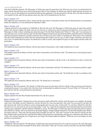 www.islamweb.net 
Abu Sa'id al-Khudri reported: The Messenger of Allah (may peace be upon him) said: When any one of you is in doubt about his 
prayer and he does Dot know how much he has prayed, three or four (rak'ahs). he should cast aside his doubt and base his prayer on 
what he is sure of. then perform two prostrations before giving salutations. If he has prayed five rak’ahs, they will make his prayer an 
even number for him, and if he has prayed exactly four, they will be humiliation for the devil. 
Book 4, Number 1167: 
This hadith has been narrated by Zaid b. Aslam with the same chain of transmitters and he said: He should perform two prostrations 
before the salutation, as it was mentioned by Sulaiman b. Bilal. 
Book 4, Number 1168: 
‘Alqama narrated It on the authority of 'Abdullah (b. Mas’ud) who said: The Messenger of Allah (may peace be upon him) said the 
prayer; (the narrator added): He made some act of omission or commission when he pronounced salutation; it was said to him: 
Messenger of Allah, is there something new about (he prayer? He (the Holy Prophet) said: What is it? They said: You said prayer in 
such and such away. He (the narrator) said: He (the Holy Prophet) turned his feet and faced the Qibla and performed two prostrations 
and then pronounced salutations, and then turned his face towards us and said: If there is anything new about prayer (new command 
from the Lord) I informed you of that. But I am a human being and I forget as you for. get, so when I forget, remind me, and when any 
one of you is in doubt about his prayer. he should aim at what Is correct. and complete his prayer in that respect and then make two 
prostrations. 
Book 4, Number 1169: 
This hadith has been narrated by Mansur with the same chain of transmitters, with a slight modification of words. 
Book 4, Number 1170: 
This hadith is reported by Mansur with the same chain of transmitters, but with these words: "He should aim at correct (prayer) and it 
is advisable." 
Book 4, Number 1171: 
This hadith has been narrated by Mansur with the same chain of transmitters with the words: I, He should aim at what is correct and 
complete." 
Book 4, Number 1172: 
This hadith has been narrated by Mansur with the same chain of transmitters and said: "He should aim at correctness and that is right." 
Book 4, Number 1173: 
This hadith has been reported by Mansur with the same chain of transwitters and he said: "He should aim at what is according to him 
correct." 
Book 4, Number 1174: 
This hadith has been narrated by Mansur and he said: "He should aim at correctness." 
Book 4, Number 1175: 
'Abdullah (b. Mas’ud) reported: The Apostle of Allah (may peace be upon him) said five rak'ahs of the noon prayer and when he 
completed the prayer, It was said to him: Has there been (commanded) an addition In prayer? He said: What is it? They said: You 
have said five rak’ahs, so he performed two prostrations. 
Book 4, Number 1176: 
Alqama reported: He (the Holy Prophet) had led them five rak’ahs in prayer. 
Book 4, Number 1177: 
Ibrahim b.Suwaid-reported: 'Alqama led us in the noon prayer and be offered five rak'ahs; when the prayer was complete, the people 
said to him: Abu Shibl, you have offered five rak’ahs. He said: No, I have not done that. They said: Yes (you said five rak’ahs). He 
(the narrator) said: And I was sitting in a corner among people and I was just a boy. I (also) said: Yes, you have offered five (rak’ahs). 
He said to me: O, one-eyed, do you say the same thing ? I said: Yes. Upon this he turned (his face) and performed two prostrations 
and then gave salutations, and then reported 'Abdullah as saying: The Messenger of Allah (may peace be upon him) led us in prayer 
and offered five rak'ahs. And as he turned away the people began to whisper amongst themselves. He (the Holy Prophet) said: What is 
the matter with you ? They said: Has the prayer been extended? He said: No. They said: You have in fact said five rak’ahs. He (the 
Holy Prophet) then turned his back (and faced the Qibla) and performed two prostrations and then gave salutations and further said: 
Verily I am a human being like you, I forget just as you forget. Ibn Numair made this addition: "When any one of you forgets, he must 
perform two prostrations." 
Book 4, Number 1178: 
'Abdullah (b. Mas'ud) reported: The Messenger of Allah (may peace be upon him) led us five (rak’ahs in prayer). We said: Messenger 
of Allah, has the prayer been extended? He said: What is the matter? They said: You have said five (rak’ahs). He (the Holy Prophet) 
 