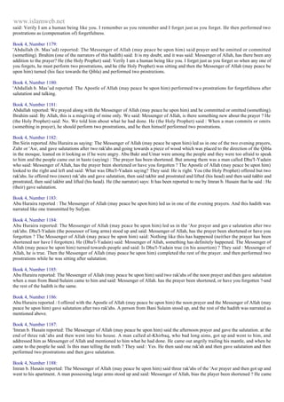 www.islamweb.net 
said: Verily I am a human being like you. I remember as you remember and I forget just as you forget. He then performed two 
prostrations as (compensation of) forgetfulness. 
Book 4, Number 1179: 
'Abdullah (b. Mas’ud) reported: The Messenger of Allah (may peace be upon him) said prayer and he omitted or committed 
(something). Ibrahim (one of the narrators of this hadith) said: It is my doubt, and it was said: Messenger of Allah, has there been any 
addition to the prayer? He (the Holy Prophet) said: Verily I am a human being like you. I forget just as you forget so when any one of 
you forgets, he must perform two prostrations, and he (the Holy Prophet) was sitting and then the Messenger of Allah (may peace be 
upon him) turned (his face towards the Qibla) and performed two prostrations. 
Book 4, Number 1180: 
'Abdullah b. Mas’ud reported: The Apostle of Allah (may peace be upon him) performed two prostrations for forgetfulness after 
salutation and talking. 
Book 4, Number 1181: 
Abdullah reported: We prayed along with the Messenger of Allah (may peace he upon him) and he committed or omitted (something). 
Ibrahim said: By Allah, this is a misgiving of mine only. We said: Messenger of Allah, is there something new about the prayer ? He 
(the Holy Prophet) said: No. We told him about what he had done. He (the Holy Prophet) said : When a man commits or omits 
(something in prayer), he should perform two prostrations, and he then himself performed two prostrations. 
Book 4, Number 1182: 
Ibn Sirin reported Abu Huraira as saying: The Messenger of Allah (may peace be upon him) led us in one of the two evening prayers, 
Zuhr or 'Asr, and gave salutations after two rak'ahs and going towards a piece of wood which was placed to the direction of the Qibla 
in the mosque, leaned on it looking as if he were angry. Abu Bakr and Umar were among the people and they were too afraid to speak 
to him and the people came out in haste (saying) : The prayer has been shortened. But among them was a man called Dhu'I-Yadain 
who said: Messenger of Allah, has the prayer been shortened or have you forgotten ? The Apostle of Allah (may peace be upon him) 
looked to the right and left and said: What was Dhu'I-Yadain saying? They said: He is right. You (the Holy Prophet) offered but two 
rak'ahs. lie offered two (more) rak’ahs and gave salutation, then said takbir and prostrated and lifted (his head) and then said takbir and 
prostrated, then said takbir and lifted (his head). He (the narrator) says: It has been reported to me by Imran b. Husain that he said : He 
(their) gave salutation. 
Book 4, Number 1183: 
Abu Huraira reported : The Messenger of Allah (may peace be upon him) led us in one of the evening prayers. And this hadith was 
narrated like one transmitted by Sufyan. 
Book 4, Number 1184: 
Abu Huraira reported: The Messenger of Allah (may peace be upon him) led us in the 'Asr prayer and gav e salutation after two 
rak'ahs. Dhu'l-Yadain (the possessor of long arms) stood up and said: Messenger of Allah, has the prayer been shortened or have you 
forgotten ? The Messenger of Allah (may peace be upon him) said: Nothing like this has happened (neither the prayer has been 
shortened nor have I forgotten). He (Dhu'l-Yadain) said: Messenger of Allah, something has definitely happened. The Messenger of 
Allah (may peace be upon him) turned towards people and said: Is Dhu'l-Yadain true (in his assertion) ? They said : Messenger of 
Allah, he is true. Then the Messenger of Allah (may peace be upon him) completed the rest of the prayer. and then performed two 
prostrations while he was sitting after salutation. 
Book 4, Number 1185: 
Abu Huraira reported: The Messenger of Allah (may peace be upon him) said two rak'ahs of the noon prayer and then gave salutation 
when a man from Band Sulaim came to him and said: Messenger of Allah. has the prayer been shortened, or have you forgotten ?-and 
the rest of the hadith is the same. 
Book 4, Number 1186: 
Abu Huraira reported : I offered with the Apostle of Allah (may peace be upon him) the noon prayer and the Messenger of Allah (may 
peace be upon him) gave salutation after two rak'ahs. A person from Bani Sulaim stood up, and the rest of the hadith was narrated as 
mentioned above. 
Book 4, Number 1187: 
'Imran b. Husain reported: The Messenger of Allah (may peace be upon him) said the afternoon prayer and gave the salutation. at the 
end of three rak’ahs and then went into his house. A man called al-Khirbaq, who bad long aims, got up and went to him, and 
addressed him as Messenger of Allah and mentioned to him what he had done. He came out angrily trailing his mantle, and when he 
came to the people he said: Is this man telling the truth ? They said : Yes. He then said one rak'ah and then gave salutation and then 
performed two prostrations and then gave salutation. 
Book 4, Number 1188: 
Imran b. Husain reported: The Messenger of Allah (may peace be upon him) said three rak'ahs of the 'Asr prayer and then got up and 
went to his apartment. A man possessing large arms stood up and said: Messenger of Allah, bias the player been shortened ? He came 
 
