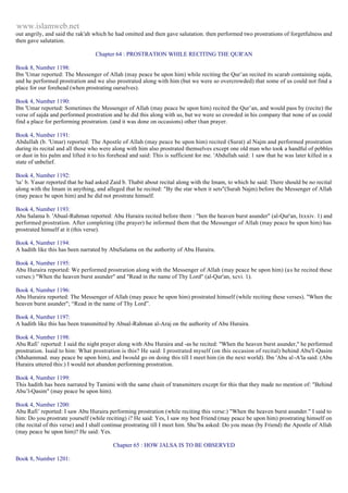 www.islamweb.net 
out angrily, and said the rak'ah which he had omitted and then gave salutation. then performed two prostrations of forgetfulness and 
then gave salutation. 
Chapter 64 : PROSTRATION WHILE RECITING THE QUR'AN 
Book 8, Number 1198: 
Ibn 'Umar reported: The Messenger of Allah (may peace be upon him) while reciting the Qur’an recited its scarab containing sajda, 
and he performed prostration and we also prostrated along with him (but we were so overcrowded) that some of us could not find a 
place for our forehead (when prostrating ourselves). 
Book 4, Number 1190: 
Ibn 'Umar reported: Sometimes the Messenger of Allah (may peace be upon him) recited the Qur’an, and would pass by (recite) the 
verse of sajda and performed prostration and he did this along with us, but we were so crowded in his company that none of us could 
find a place for performing prostration. (and it was done on occasions) other than prayer. 
Book 4, Number 1191: 
Abdullah (b. 'Umar) reported: The Apostle of Allah (may peace be upon him) recited (Surat) al Najm and performed prostration 
during its recital and all those who were along with him also prostrated themselves except one old man who took a handful of pebbles 
or dust in his palm and lifted it to his forehead and said: This is sufficient for me. 'Abdullah said: 1 saw that he was later killed in a 
state of unbelief. 
Book 4, Number 1192: 
'ta’ b. Yasar reported that he had asked Zaid b. Thabit about recital along with the Imam, to which he said: There should be no recital 
along with the Imam in anything, and alleged that he recited: "By the star when it sets"(Surah Najm) before the Messenger of Allah 
(may peace be upon him) and he did not prostrate himself. 
Book 4, Number 1193: 
Abu Salama b. 'Abual-Rahman reported: Abu Huraira recited before them : "hen the heaven burst asunder" (al-Qur'an, lxxxiv. 1) and 
performed prostration. After completing (the prayer) he informed them that the Messenger of Allah (may peace be upon him) has 
prostrated himself at it (this verse). 
Book 4, Number 1194: 
A hadith like this has been narrated by AbuSalama on the authority of Abu Huraira. 
Book 4, Number 1195: 
Abu Huraira reported: We performed prostration along with the Messenger of Allah (may peace be upon him) (a s he recited these 
verses:) "When the heaven burst asunder" and "Read in the name of Thy Lord" (al-Qur'an, xcvi. 1). 
Book 4, Number 1196: 
Abu Huraira reported: The Messenger of Allah (may peace be upon him) prostrated himself (while reciting these verses). "When the 
heaven burst asunder"; “Read in the name of Thy Lord”. 
Book 4, Number 1197: 
A hadith like this has been transmitted by Abual-Rahman al-Araj on the authority of Abu Huraira. 
Book 4, Number 1198: 
Abu Rafi’ reported: I said the night prayer along with Abu Huraira and -as he recited: "When the heaven burst asunder," he performed 
prostration. Isaid to him: What prostration is this? He said: I prostrated myself (on this occasion of recital) behind Abu'I-Qasim 
(Muhammad. may peace be upon him), and Iwould go on doing this till I meet him (in the next world). Ibn 'Abu al -A'la said: (Abu 
Huraira uttered this:) I would not abandon performing prostration. 
Book 4, Number 1199: 
This hadith has been narrated by Tamimi with the same chain of transmitters except for this that they made no mention of: "Behind 
Abu’l-Qasim" (may peace be upon him). 
Book 4, Number 1200: 
Abu Rafi’ reported: I saw Abu Huraira performing prostration (while reciting this verse:) "When the heaven burst asunder." I said to 
him: Do you prostrate yourself (while reciting) i? He said: Yes, I saw my best Friend (may peace be upon him) prostrating himself on 
(the recital of this verse) and I shall continue prostrating till I meet him. Shu’ba asked: Do you mean (by Friend) the Apostle of Allah 
(may peace be upon him)? He said: Yes. 
Chapter 65 : HOW JALSA IS TO BE OBSERVED 
Book 8, Number 1201: 
 