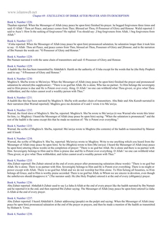 www.islamweb.net 
Chapter 69 : EXCELLENCE OF DHIKR AFTER PRAYER AND ITS DESCRIPTION 
Book 8, Number 1226: 
Thauban reported: When the Messenger of Allah (may peace be upon him) finished his prayer. he begged forgiveness three times and 
said: O Allah ! Thou art Peace, and peace comes from Thee; Blessed art Thou, O Possessor of Glory and Honour. Walid reported: I 
said to Auza’i: How Is the seeking of forgiveness? He replied: You should say: ,I beg forgiveness from Allah, 1 beg forgiveness from 
Allah." 
Book 4, Number 1227: 
‘A'isha reported: When the Messenger of Allah (may peace be upon him) pronounced salutation, he salutation longer than it took him 
to say : O Allah: Thou art Peace, and peace comes from Thee, blessed art Thou, Possessor of Glory and ]Honour; and in the narration 
of Ibn Numair the words are: "O Possessor of Glory and Honour." 
Book 4, Number 1228: 
Ibn Numair narrated it with the same chain of transmitters and said: O Possessor of Glory and Honour. 
Book 4, Number 1229: 
A hadith like this has been transmitted by Abdullah b. Harith on the authority of A'isha except for the words that he (the Holy Prophet) 
used to say: " 0 Possessor of Glory and Honour." 
Book 4, Number 1230: 
Mughira b. Shu'ba wrote to Mu'awiya: When the Messenger of Allah (may peace be upon him) finished the prayer and pronounced 
salutation he uttered (this supplication) : "There is no god but Allah. He is alone, Who has no partner. To Him belongs the sovereignty 
and to Him praise is due and He is Potent over every. thing. O Allah ! no one can withhold what Thou givest, or give what Thou 
withholdest, and the riches cannot avail a wealthy person with Thee." 
Book 4, Number 1231: 
A hadith like this has been narrated by Mughira b. Shu'ba with another chain of transmitters. Abu Bakr and Abu Kuraib narrated in 
their narration (that Warrad reported): Mughira gave me dictation of it and 1 wrote it to Mu’awiya. 
Book 4, Number 1232: 
Warrad, the freed slave of Mughira b. Shu’ba, reported: Mughira b. Shu’ba wrote to Mu’awiya (it was Warrad who wrote this letter 
for him, i.e. Mughira): I heard the Messenger of Allah (may peace be upon him) saying: "When the salutation is pronounced." and the 
rest of the hadith is the same except this that he made no mention of: "He is Potent over everything." 
Book 4, Number 1233: 
Warrad, the scribe of Mughira b. Shu'ba, reported: Mu’awiya wrote to Mughira (the contents) of the hadith as transmitted by Mansur 
and A'mash. 
Book 4, Number 1234: 
Warrad, the scribe of Mughira b. Shu’ba, reported: Mu'awiya wrote to Mughira: Write to me anything which you heard from the 
Messenger of Allah (may peace be upon him). So he (Mughira) wrote to him (Mu’awiya): I heard the Messenger of Allah (may peace 
be upon him) uttering (these words) at the completion of prayer: "There is no god but Allah. He is alone and there is no partner with 
Him. Sovereignty belongs to Him and to Him is praise due and He is Potent over everything. O Allah ! no one can withhold what 
Thou givest, or give what Thou withholdest, and riches cannot avail a wealthy person with Thee." 
Book 4, Number 1235: 
Abu Zubair reported: Ibn Zubair uttered at the end of every prayer after pronouncing salutation (these words): "There is no god but 
Allah. He is alone. There is no partner with Him. Sovereignty belongs to Him and He is Potent over everything. There is no might or 
power except with Allah. There is no god but Allah and we do not worship but Him alone. To Him belong all bounties, to Him 
belongs all Grace, and to Him is worthy praise accorded. There is no god but Allah, to Whom we are sincere in devotion, even though 
the unbelievers should disapprove it." (The narrator said): He (the Holy Prophet) uttered it at the end of every (obligatory) prayer. 
Book 4, Number 1236: 
Abu Zubair reported: Abdullah b Zubair used to say La ilaha il-Allah at the end of every prayer like the hadith narrated by Ibn Numair 
and he reported it in the end, and then reported Ibn Zubair saying: The Messenger of Allah (may peace be upon him) uttered La ilaha 
il-Allah at the end of every prayer. 
Book 4, Number 1237: 
Abu Zubair reported: I heard Abdullah b. Zubair addressing (people) on the pulpit and saying: When the Messenger of Allah (may 
peace be upon him) pronounced salutation at the end of the prayer or prayers, and then he made a mention of the hadith as transmitted 
by Hisham b. 'Urwa. 
Book 4, Number 1238: 
 