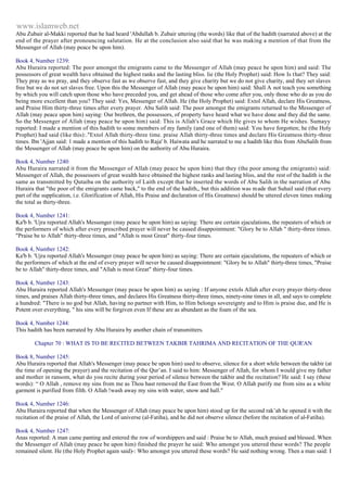 www.islamweb.net 
Abu Zubair al-Makki reported that he had heard 'Abdullah b. Zubair uttering (the words) like that of the hadith (narrated above) at the 
end of the prayer after pronouncing salutation. He at the conclusion also said that he was making a mention of that from the 
Messenger of Allah (may peace be upon him). 
Book 4, Number 1239: 
Abu Huraira reported: The poor amongst the emigrants came to the Messenger of Allah (may peace be upon him) and said: The 
possessors of great wealth have obtained the highest ranks and the lasting bliss. lie (the Holy Prophet) said: How Is that? They said: 
They pray as we pray, and they observe fast as we observe fast, and they give charity but we do not give charity, and they set slaves 
free but we do not set slaves free. Upon this the Messenger of Allah (may peace be upon him) said: Shall A not teach you something 
by which you will catch upon those who have preceded you, and get ahead of those who come after you, only those who do as you do 
being more excellent than you? They said: Yes, Messenger of Allah. He (the Holy Prophet) said: Extol Allah, declare His Greatness, 
and Praise Him thirty-three times after every prayer. Abu Salih said: The poor amongst the emigrants returned to the Messenger of 
Allah (may peace upon him) saying: Our brethren, the possessors, of property have heard what we have done and they did the same. 
So the Messenger of Allah (may peace be upon him) said: This is Allah's Grace which He gives to whom He wishes. Sumayy 
reported: I made a mention of this hadith to some members of my family (and one of them) said: You have forgotten; he (the Holy 
Prophet) had said (like this):."Extol Allah thirty-three time. praise Allah thirty-three times and declare His Greatness thirty-three 
times. Ibn 'Ajjan said: 1 made a mention of this hadith to Raja' b. Haiwata and he narrated to me a hadith like this from AbuSalih from 
the Messenger of Allah (may peace be upon him) on the authority of Abu Huraira. 
Book 4, Number 1240: 
Abu Huraira narrated it from the Messenger of Allah (may peace be upon him) that they (the poor among the emigrants) said: 
Messenger of Allah, the possessors of great wealth have obtained the highest ranks and lasting bliss, and the rest of the hadith is the 
same as transmitted by Qutaiba on the authority of Laith except that he inserted the words of Abu Salih in the narration of Abu 
Huraira that "the poor of the emigrants came back," to the end of the hadith,, but this addition was m ade that Suhail said (that every 
part of the supplication, i.e. Glorification of Allah, His Praise and declaration of His Greatness) should be uttered eleven times making 
the total as thirty-three. 
Book 4, Number 1241: 
Ka'b b. 'Ujra reported Allah's Messenger (may peace be upon him) as saying: There are certain ejaculations, the repeaters of which or 
the performers of which after every prescribed prayer will never be caused disappointment: "Glory be to Allah " thirty-three times. 
"Praise be to Allah" thirty-three times, and "Allah is most Great" thirty-four times. 
Book 4, Number 1242: 
Ka'b b. 'Ujra reported Allah's Messenger (may peace be upon him) as saying: There are certain ejaculations, the repeaters of which or 
the performers of which at the end of every prayer will never be caused disappointment: "Glory be to Allah" thirty-three times, "Praise 
be to Allah" thirty-three times, and "Allah is most Great" thirty-four times. 
Book 4, Number 1243: 
Abu Huraira reported Allah's Messenger (may peace be upon him) as saying : If anyone extols Allah after every prayer thirty-three 
times, and praises Allah thirty-three times, and declares His Greatness thirty-three times, ninety-nine times in all, and says to complete 
a hundred: "There is no god but Allah, having no partner with Him, to Him belongs sovereignty and to Him is praise due, and He is 
Potent over everything, " his sins will be forgiven even If these are as abundant as the foam of the sea. 
Book 4, Number 1244: 
This hadith has been narrated by Abu Huraira by another chain of transmitters. 
Chapter 70 : WHAT IS TO BE RECITED BETWEEN TAKBIR TAHRIMA AND RECITATION OF THE QUR'AN 
Book 8, Number 1245: 
Abu Huraira reported that Allah's Messenger (may peace be upon him) used to observe, silence for a short while between the takbir (at 
the time of opening the prayer) and the recitation of the Qur’an. I said to him: Messenger of Allah, for whom I would give my father 
and mother in ransom, what do you recite during your period of silence between the takbir and the recitation? He said: I say (these 
words): “ O Allah , remove my sins from me as Thou hast removed the East from the West. O Allah purify me from sins as a white 
garment is purified from filth. O Allah !wash away my sins with water, snow and hall." 
Book 4, Number 1246: 
Abu Huraira reported that when the Messenger of Allah (may peace be upon him) stood up for the second rak’ah he opened it with the 
recitation of the praise of Allah, the Lord of universe (al-Fatiha), and he did not observe silence (before the recitation of al-Fatiha). 
Book 4, Number 1247: 
Anas reported: A man came panting and entered the row of worshippers and said : Praise be to Allah, much praised and blessed. When 
the Messenger of Allah (may peace be upon him) finished the prayer he said: Who amongst you uttered these words? The people 
remained silent. He (the Holy Prophet again said)-: Who amongst you uttered these words? He said nothing wrong. Then a man said: I 
 