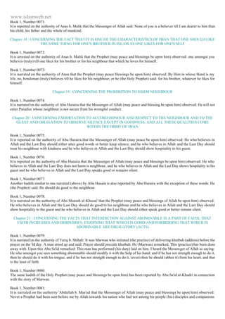 www.islamweb.net 
Book 1, Number 0071: 
It is reported on the authority of Anas b. Malik that the Messenger of Allah said: None of you is a believer till I am dearer to him than 
his child, his father and the whole of mankind. 
Chapter 18 : CONCERNING THE FACT THAT IT IS ONE OF THE CHARACTERISTICS OF IMAN THAT ONE SHOULD LIKE 
THE SAME THING FOR ONE'S BROTHER-IN-ISLAM AS ONE LIKES FOR ONE'S SELF 
Book 1, Number 0072: 
It is arrested on the authority of Anas b. Malik that the Prophet (may peace and blessings be upon him) observed: one amongst you 
believes (truly) till one likes for his brother or for his neighbour that which he loves for himself. 
Book 1, Number 0073: 
It is narrated on the authority of Anas that the Prophet (may peace blessings be upon him) observed: By Him in whose Hand is my 
life, no, bondsman (truly) believes till he likes for his neighbour, or he (the Holy Prophet) said: for his brother, whatever he likes for 
himself. 
Chapter 19 : CONCERNING THE PROHIBITION TO HARM NEIGHBOUR 
Book 1, Number 0074: 
It is narrated on the authority of Abu Huraira that the Messenger of Allah (may peace and blessing be upon him) observed: He will not 
enter Paradise whose neighbour is not secure from his wrongful conduct. 
Chapter 20 : CONCERNING EXHORTATION TO ACCORD HONOUR AND RESPECT TO THE NEIGHBOUR AND TO THE 
GUEST AND OBLIGATION TO OBSERVE SILENCE EXCEPT IN GOODNESS, AND ALL THESE QUALITIES COME 
WITHIN THE ORBIT OF IMAN 
Book 1, Number 0075: 
It is reported on the authority of Abu Huraira that the Messenger of Allah (may peace be upon him) observed: He who believes in 
Allah and the Last Day should either utter good words or better keep silence; and he who believes in Allah and the Last Day should 
treat his neighbour with kindness and he who believes in Allah and the Last Day should show hospitality to his guest. 
Book 1, Number 0076: 
It is reported on the authority of Abu Huraira that the Messenger of Allah (may peace and blessings be upon him) observed: He who 
believes in Allah and the Last Day does not harm is neighbour, and he who believes in Allah and the Last Day shows hospitality to his 
guest and he who believes in Allah and the Last Day speaks good or remains silent. 
Book 1, Number 0077: 
Another hadith similar to one narrated (above) by Abu Husain is also reported by Abu Huraira with the exception of these words: He 
(the Prophet) said: He should do good to the neighbour. 
Book 1, Number 0078: 
It is narrated on the authority of Abu Shuraih al-Khuzai' that the Prophet (may peace and blessings of Allah be upon him) observed: 
He who believes in Allah and the Last Day should do good to his neighbour and he who believes in Allah and the Last Day should 
show hospitality to the guest and he who believes in Allah and the Last Day should either speak good or better remain silent. 
Chapter 21 : CONCERNING THE FACTS THAT INTERDICTION AGAINST ABOMINABLE IS A PART OF FAITH, THAT 
FAITH INCREASES AND DIMINISHES; ENJOINING THAT WHICH IS GOOD AND FORBIDDING THAT WHICH IS 
ABOMINABLE ARE OBLIGATORY (ACTS) 
Book 1, Number 0079: 
It is narrated on the authority of Tariq b. Shihab: It was Marwan who initiated (the practice) of delivering khutbah (address) before the 
prayer on the 'Id day. A man stood up and said: Prayer should precede khutbah. He (Marwan) remarked, This (practice) has been done 
away with. Upon this Abu Sa'id remarked: This man has performed (his duty) laid on him. I heard the Messenger of Allah as saying: 
He who amongst you sees something abominable should modify it with the help of his hand; and if he has not strength enough to do it, 
then he should do it with his tongue, and if he has not strength enough to do it, (even) then he should (abhor it) from his heart, and that 
is the least of faith. 
Book 1, Number 0080: 
The same hadith of the Holy Prophet (may peace and blessings be upon him) has been reported by Abu Sa'id al-Khudri in connection 
with the story of Marwan. 
Book 1, Number 0081: 
It is narrated on the authority 'Abdullah b. Mas'ud that the Messenger of Allah (may peace and blessings be upon him) observed: 
Never a Prophet had been sent before me by Allah towards his nation who had not among his people (his) disciples and companions 
 