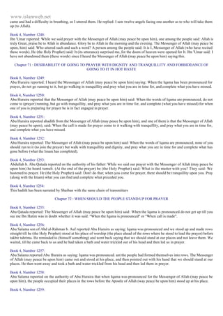 www.islamweb.net 
came and had a difficulty in breathing, so I uttered them. He replied: I saw twelve angels facing one another as to who will take them 
up (to Allah). 
Book 4, Number 1248: 
Ibn 'Umar reported: While we said prayer with the Messenger of Allah (may peace be upon him), one among the people said: Allah is 
truly Great, praise be to Allah in abundance. Glory be to Allah in the morning and the evening. The Messenger of Allah (may peace be 
upon, him) said: Who uttered such and such a word? A person among the people said: It is I, Messenger of Allah (who have recited 
these words). He (the Holy Prophet) said: It (its utterance) surprised me, for the doors of heaven were opened for It. Ibn 'Umar said: I 
have not abandoned them (these words) since I heard the Messenger of Allah (may peace be upon him) saying this. 
Chapter 71 : DESIRABILITY OF GOING TO PRAYER WITH DIGNITY AND TRANQUILLITY AND FORBIDDANCE OF 
GOING TO IT IN HOT HASTE 
Book 8, Number 1249: 
Abu Huraira reported: I heard the Messenger of Allah (may peace be upon him) saying: When the Iqama has been pronounced for 
prayer, do not go running to it, but go walking in tranquillity and pray what you are in time for, and complete what you have missed. 
Book 4, Number 1250: 
Abu Huraira reported that the Messenger of Allah (may peace be upon him) said: When the words of Iqama are pronounced, do not 
come to (prayer) running, but go with tranquillity, and pray what you are in time for, and complete (what you have missed) for when 
one of you is preparing for prayer he is in fact engaged in prayer. 
Book 4, Number 1251: 
Abu Huraira reported ahadith from the Messenger of Allah (may peace be upon him), and one of them is that the Messenger of Allah 
(may peace be upon), said: When the call is made for prayer come to it walking with tranquillity, and pray what you are in time for, 
and complete what you have missed. 
Book 4, Number 1252: 
Abu Huraira reported: The Messenger of Allah (may peace be upon him) said: When the words of Iqama are pronounced, none of you 
should run to it (to join the prayer) but walk with tranquillity and dignity, and pray what you are in time for and complete what has 
gone before (what the Imam has completed). 
Book 4, Number 1253: 
Abdullah b. Abu Qatada reported on the authority of his father: While we said our prayer with the Messenger of Allah (may peace be 
upon him) he heard tumult. (At the end of the prayer) he (the Holy Prophet) said: What is the matter with you? They said: We 
hastened to prayer. He (the Holy Prophet) said: Don't do that; when you come for prayer, there should be t ranquillity upon you. Pray 
(along with the Imam) what you can find and complete what preceded you. 
Book 4, Number 1254: 
This hadith has been narrated by Shaiban with the same chain of transmitters 
Chapter 72 : WHEN SHOULD THE PEOPLE STAND UP FOR PRAYER 
Book 8, Number 1255: 
Abu Qatada reported: The Messenger of Allah (may peace be upon him) said: When the Iqama is pronounced do not get up till you 
see me Ibn Hatim was in doubt whether it was said: "When the Iqama is pronounced" or "When call is made". 
Book 4, Number 1256: 
Abu Salama son of Abd al-Rahman b. Auf reported Abu Huraira as saying: Iqama was pronounced and we stood up and made rows 
straight till he (the Holy Prophet) stood at his place of worship (the place ahead of the rows where he stood to lead the prayer) before 
takbir tahrima. He reminded to (himself something) and went back saying that we should stand at our places and not leave them. We 
waited, till he came back to us and he had taken a bath and water trickled out of his head and then led us in prayer. 
Book 4, Number 1257: 
Abu Salama reported Abu Huraira as saying: Iqama was pronounced. ant the people had formed themselves into rows. The Messenger 
of Allah (may peace be upon him) came out and stood at his place, and then pointed out with his hand that we should stand at our 
places. He then went away and took a bath and water trickled from his head and then led them in prayer. 
Book 4, Number 1258: 
Abu Salama reported on the authority of Abu Huraira that when Iqama was pronounced for the Messenger of Allah (may peace be 
upon him), the people occupied their places in the rows before the Apostle of Allah (way peace be upon him) stood up at his place. 
Book 4, Number 1259: 
 