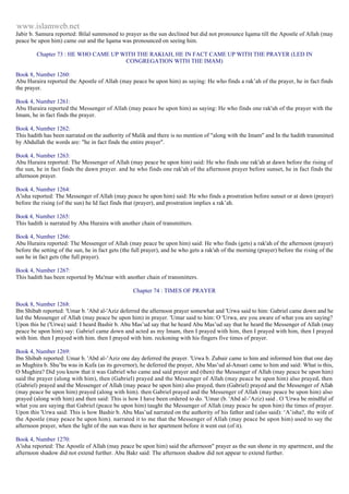 www.islamweb.net 
Jabir b. Samura reported: Bilal summoned to prayer as the sun declined but did not pronounce Iqama till the Apostle of Allah (may 
peace be upon him) came out and the Iqama was pronounced on seeing him. 
Chapter 73 : HE WHO CAME UP WITH THE RAKIAH, HE IN FACT CAME UP WITH THE PRAYER (LED IN 
CONGREGATION WITH THE IMAM) 
Book 8, Number 1260: 
Abu Huraira reported the Apostle of Allah (may peace be upon him) as saying: He who finds a rak’ah of the prayer, he in fact finds 
the prayer. 
Book 4, Number 1261: 
Abu Huraira reported the Messenger of Allah (may peace be upon him) as saying: He who finds one rak'ah of the prayer with the 
Imam, he in fact finds the prayer. 
Book 4, Number 1262: 
This hadith has been narrated on the authority of Malik and there is no mention of "along with the Imam" and In the hadith transmitted 
by Abdullah the words are: "he in fact finds the entire prayer". 
Book 4, Number 1263: 
Abu Huraira reported: The Messenger of Allah (may peace be upon him) said: He who finds one rak'ah at dawn before the rising of 
the sun, he in fact finds the dawn prayer. and he who finds one rak'ah of the afternoon prayer before sunset, he in fact finds the 
afternoon prayer. 
Book 4, Number 1264: 
A'isha reported: The Messenger of Allah (may peace be upon him) said: He who finds a prostration before sunset or at dawn (prayer) 
before the rising (of the sun) he Id fact finds that (prayer), and prostration implies a rak’ah. 
Book 4, Number 1265: 
This hadith is narrated by Abu Huraira with another chain of transmitters. 
Book 4, Number 1266: 
Abu Huraira reported: The Messenger of Allah (may peace be upon him) said: He who finds (gets) a rak'ah of the afternoon (prayer) 
before the setting of the sun, he in fact gets (the full prayer), and he who gets a rak'ah of the morning (prayer) before the rising of the 
sun he in fact gets (the full prayer). 
Book 4, Number 1267: 
This hadith has been reported by Ma'mar with another chain of transmitters. 
Chapter 74 : TIMES OF PRAYER 
Book 8, Number 1268: 
Ibn Shibab reported: 'Umar b. 'Abd al-'Aziz deferred the afternoon prayer somewhat and 'Urwa said to him: Gabriel came down and he 
led the Messenger of Allah (may peace be upon him) in prayer. 'Umar said to him: O 'Urwa, are you aware of what you are saying? 
Upon this he ('Urwa) said: I heard Bashir b. Abu Mas’ud say that he heard Abu Mas’ud say that he heard the Messenger of Allah (may 
peace be upon him) say: Gabriel came down and acted as my Imam, then I prayed with him, then I prayed with him, then I prayed 
with him. then I prayed with him. then I prayed with him. reckoning with his fingers five times of prayer. 
Book 4, Number 1269: 
Ibn Shibab reported: Umar b. 'Abd al-’Aziz one day deferred the prayer. 'Urwa b. Zubair came to him and informed him that one day 
as Mughira b. Shu’ba was in Kufa (as its governor), he deferred the prayer, Abu Mas’ud al-Ansari came to him and said: What is this, 
O Mughira? Did you know that it was Gabriel who came and said prayer and (then) the Messenger of Allah (may peace be upon him) 
said the prayer (along with him), then (Gabriel) prayed and the Messenger of Allah (may peace be upon him) also prayed, then 
(Gabriel) prayed and the Messenger of Allah (may peace be upon him) also prayed, then (Gabriel) prayed and the Messenger of Allah 
(may peace be upon him) prayed (along with him). then Gabriel prayed and the Messenger of Allah (may peace be upon him) also 
prayed (along with him) and then said: This is how I have been ordered to do. 'Umar (b. 'Abd al-’Aziz) said . O 'Urwa be mindful of 
what you are saying that Gabriel (peace be upon him) taught the Messenger of Allah (may peace be upon him) the times of prayer. 
Upon this 'Urwa said: This is how Bashir b. Abu Mas’ud narrated on the authority of his father and (also said): ‘A’isha?, the wife of 
the Apostle (may peace be upon him). narrated it to me that the Messenger of Allah (may peace be upon him) used to say the 
afternoon prayer, when the light of the sun was there in her apartment before it went out (of it). 
Book 4, Number 1270: 
A'isha reported: The Apostle of Allah (may peace be upon him) said the afternoon" prayer as the sun shone in my apartment, and the 
afternoon shadow did not extend further. Abu Bakr said: The afternoon shadow did not appear to extend further. 
 