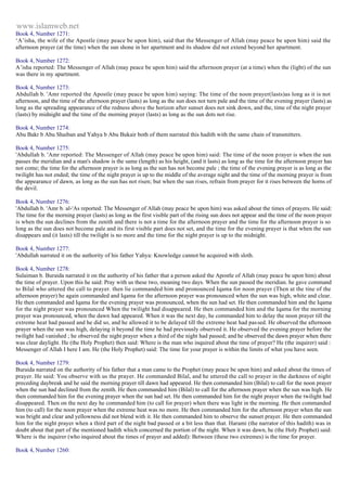 www.islamweb.net 
Book 4, Number 1271: 
‘A’isha, the wife of the Apostle (may peace be upon him), said that the Messenger of Allah (may peace be upon him) said the 
afternoon prayer (at the time) when the sun shone in her apartment and its shadow did not extend beyond her apartment. 
Book 4, Number 1272: 
A’isha reported: The Messenger of Allah (may peace be upon him) said the afternoon prayer (at a time) when the (light) of the sun 
was there in my apartment. 
Book 4, Number 1273: 
Abdullah b. 'Amr reported the Apostle (may peace be upon him) saying: The time of the noon prayer(lasts)as long as it is not 
afternoon, and the time of the afternoon prayer (lasts) as long as the sun does not turn pale and the time of the evening prayer (lasts) as 
long as the spreading appearance of the redness above the horizon after sunset does not sink down, and the, time of the night prayer 
(lasts) by midnight and the time of the morning prayer (lasts) as long as the sun dots not rise. 
Book 4, Number 1274: 
Abu Bakr b Abu Shaiban and Yahya b Abu Bukair both of them narrated this hadith with the same chain of transmitters. 
Book 4, Number 1275: 
'Abdullah b. 'Amr reported: The Messenger of Allah (may peace be upon him) said: The time of the noon p rayer is when the sun 
passes the meridian and a man's shadow is the same (length) as his height, (and it lasts) as long as the time for the afternoon prayer has 
not come; the time for the afternoon prayer is as long as the sun has not become pale ; the time of the evening prayer is as long as the 
twilight has not ended; the time of the night prayer is up to the middle of the average night and the time of the morning prayer is from 
the appearance of dawn, as long as the sun has not risen; but when the sun rises, refrain from prayer for it rises between the horns of 
the devil. 
Book 4, Number 1276: 
'Abdullah b. 'Amr b. al-'As reported: The Messenger of Allah (may peace be upon him) was asked about the times of prayers. He said: 
The time for the morning prayer (lasts) as long as the first visible part of the rising sun does not appear and the time of the noon prayer 
is when the sun declines from the zenith and there is not a time for the afternoon prayer and the time for the afternoon prayer is so 
long as the sun does not become pale and its first visible part does not set, and the time for the evening prayer is that when the sun 
disappears and (it lasts) till the twilight is no more and the time for the night prayer is up to the midnight. 
Book 4, Number 1277: 
'Abdullah narrated it on the authority of his father Yahya: Knowledge cannot be acquired with sloth. 
Book 4, Number 1278: 
Sulaiman b. Buraida narrated it on the authority of his father that a person asked the Apostle of Allah (may peace be upon him) about 
the time of prayer. Upon this he said: Pray with us these two, meaning two days. When the sun passed the meridian. he gave command 
to Bilal who uttered the call to prayer. then lie commanded him and pronounced Iqama for noon prayer (Then at the tine of the 
afternoon prayer) he again commanded and Iqama for the afternoon prayer was pronounced when the sun was high, white and clear. 
He then commanded and Iqama for the evening prayer was pronounced, when the sun had set. He then commanded him and the Iqama 
for the night prayer was pronounced When the twilight had disappeared. He then commanded him and the Iqama for the morning 
prayer was pronounced, when the dawn had appeared. When it was the next day, he commanded him to delay the noon prayer till the 
extreme heat had passed and he did so, and he allowed it to be delayed till the extreme heat had pas sed. He observed the afternoon 
prayer when the sun was high, delaying it beyond the time he had previously observed it. He observed the evening prayer before the 
twilight had vanished ; he observed the night prayer when a third of the night had passed; and he observed the dawn prayer when there 
was clear daylight. He (the Holy Prophet) then said: Where is the man who inquired about the time of prayer? He (the inquirer) said : 
Messenger of Allah I here I am. He (the Holy Prophet) said: The time for your prayer is within the limits of what you have seen. 
Book 4, Number 1279: 
Buraida narrated on the authority of his father that a man came to the Prophet (may peace be upon him) and asked about the times of 
prayer. He said: You observe with us the prayer. He commanded Bilal, and he uttered the call to prayer in the darkness of night 
preceding daybreak and he said the morning prayer till dawn had appeared. He then commanded him (Bilal) to call for the noon prayer 
when the sun had declined from the zenith. He then commanded him (Bilal) to call for the afternoon prayer when the sun was high. He 
then commanded him for the evening prayer when the sun had set. He then commanded him for the night prayer when the twilight had 
disappeared. Then on the next day he commanded him (to call for prayer) when there was light in the morning. He then commanded 
him (to call) for the noon prayer when the extreme heat was no more. He then commanded him for the afternoon prayer when the sun 
was bright and clear and yellowness did not blend with it. He then commanded him to observe the sunset prayer. He then commanded 
him for the night prayer when a third part of the night bad passed or a bit less than that. Harami (the narrator of this hadith) was in 
doubt about that part of the mentioned hadith which concerned the portion of the night. When it was dawn, he (the Holy Prophet) said: 
Where is the inquirer (who inquired about the times of prayer and added): Between (these two extremes) is the time for prayer. 
Book 4, Number 1260: 
 