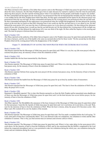 www.islamweb.net 
Abu Musa narrated on the authority of his father that a person came to the Messenger of Allah (may peace be upon him) for inquiring 
about the times of prayers. He (the Holy Prophet) gave him no reply (because he wanted to explain to him the times by practically 
observing these prayers). He then said the morning player when it was daybreak, but the people could hardly recognise one another. 
He then commanded and the Iqama for the noon prayer was pronounced when the tan had passed the meridian and one would say that 
it was midday but he (the Holy Prophet) knew batter than them. He then again commanded and the Iqama for the afternoon prayer was 
pronounced when the sun was high. He then commanded and Iqama for the evening prayer was pronounced when the sun had sunk. 
He then commanded and Iqama for the night prayer was pronounced when the twilight had disappeared. He then delayed the morning 
prayer on the next day (so much so) that after returning from it one would say that the sun had risen or it wa s about to rise. He then 
delayed the noon prayer till it was near the time of afternoon prayer (as it was observed yesterday). He then delayed the afternoon 
prayer till one after returning from it would say that the sun had become red. He then delayed the evening prayer till the twilight was 
about to disappear. He then delayed the night prayer till it was one-third of the night. He then called the inquirer in the morning and 
said: The time for prayers is between these two extremes). 
Book 4, Number 1281: 
Abu Musa reported on the authority of his father that an Inquirer came to the Prophet (may peace be upon him) and asked him about 
the times of prayers, and the rest of the hadith is the same (as narrated above) but for these words: "On the second day he (the Holy 
Prophet) observed the evening prayer before the disappearance of the twilight." 
Chapter 75 : DESIRABILITY OF SAYING THE NOON PRAYER WHEN THE EXTREME HEAT IS OVER 
Book 8, Number 1282: 
Abu Huraira reported that the Messenger of Allah (may peace he upon him) said: When it is very hot, say (the noon prayer) when the 
extreme beat passes away, for intensity of beat is from the exhalation of Hell. 
Book 4, Number 1283: 
Another hadith like this has been transmitted by Abu Huraira. 
Book 4, Number 1284: 
Abu Huraira reported: The Messenger of Allah (may peace be upon him) said: When it is a hot day, (delay) the prayer till the extreme 
heat passes away, for the intensity of heat is from the exhalation of Hell. 
Book 4, Number 1285: 
Abu Huraira reported: Refrain from saying (the noon prayer) till the extreme heat passes away, for the Intensity of heat is from the 
exhalation of Hell. 
Book 4, Number 1286: 
Abu Huraira narrated this hadith from the Messenger of Allah (may peace be up on him) by another chain of transmitters. 
Book 4, Number 1287: 
Abu Huraira reported that the Messenger of Allah (may peace be upon him) said: This heat is from the exhalation of Hell -fire, so 
delay the prayer till it is cool. 
Book 4, Number 1288: 
Hammam b. Munabbih reported: This is what Abu Huraira narrated to us from the Holy Prophet and he transmitted some ahadith-one 
of them was that the Messenger of Allah (may peace be upon him) said: Let the heat become less severe before prayer, for the 
intensity of heat is from the exhalation of Hell. 
Book 4, Number 1289: 
Abu Dharr reported: The Mu'adhdbin (the announcer of the hour of prayer) of the Messenger of Allah (may peace be upon him) called 
for the noon prayer. Upon this the Apostle of Allah (may peace be upon him) said: Let it cool down, let it cool down, or he said: Wait, 
wait for the intensity of heat is from the exhalation of Hell. When the heat is intense, delay the prayer till it becomes cooler. Abu 
Dharr said: (We waited) till we saw the shadow of the mounds. 
Book 4, Number 1290: 
Abu Huraira reported: The Messenger of Allah (may peace be upon him) said: The Fire made a complaint before the Lord saying. "O 
Lord, some parts of mine have consumed the others." So it was allowed to take two exhalations, one exhalation in winter and the other 
exhalation in summer. That is why you find extreme heat (in summer) and extreme cold (in winter). 
Book 4, Number 1291: 
Abu Huraira reported: The Messenger of Allah (may peace be upon him) said: When it is hot, make delay (in the noon prayer) till it 
cools down, for the intensity of beat is from the Exhalation of Hell; and lie also mentioned that the Hellfire complained to the Lord 
(about the congested atmosphere) and so it was permitted to take two exhalation during the whole year, one exhalation during the 
winter and one exhalation during the summer. 
 