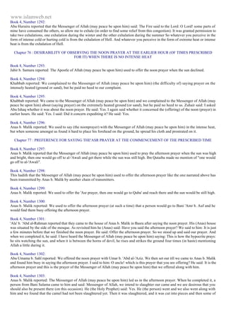 www.islamweb.net 
Book 4, Number 1292: 
Abu Huraira reported that the Messenger of Allah (may peace be upon him) said: The Fire said to the Lord: O Lord! some parts of 
mine have consumed the others, so allow me to exhale (in order to find some relief from this congestion). It was granted permission to 
take two exhalations, one exhalation during the winter and the other exhalation during the summer So whatever you perceive in the 
form of intense cold or hurting cold is from the exhalation of Hell. And whatever you perceive in the form of extreme heat or intense 
beat is from the exhalation of Hell. 
Chapter 76 : DESIRABILITY OF OBSERVING THE NOON PRAYER AT THE EARLIER HOUR (OF TIMES PRESCRIBED 
FOR IT) WHEN THERE IS NO INTENSE HEAT 
Book 8, Number 1293: 
Jabir b. Samura reported: The Apostle of Allah (may peace be upon him) used to offer the noon prayer when the sun declined. 
Book 4, Number 1294: 
Khabbab reported: We complained to the Messenger of Allah (may peace be upon him) (the difficulty of) saying prayer on the 
intensely heated (ground or sand), but he paid no heed to our complaint. 
Book 4, Number 1295: 
Khabbab reported: We came to the Messenger of Allah (may peace be upon him) and we complained to the Messenger of Allah (may 
peace be upon him) about (saying prayer) on the extremely heated ground (or sand), but he paid no heed to us. Zuhair said: I asked 
Abu Ishaq whether it was about the noon prayer. He said: Yes. I again said whether it concerned the (offering) of the noon (prayer) in 
earlier hours. He said: Yes. I said: Did it concern expediting it? He said: Yes. 
Book 4, Number 1296: 
Anas b. Malik reported: We used to say (the noonprayer) with the Messenger of Allah (may peace be upon him) in the intense heat, 
but when someone amongst us found it hard to place his forehead on the ground, he spread his cloth and prostrated on it. 
Chapter 77 : PREFERENCE FOR SAYING THE'ASR PRAYER AT THE COMMENCEMENT OF THE PRESCRIBED TIME 
Book 8, Number 1297: 
Anas b. Malik reported that the Messenger of Allah (may peace be upon him) used to pray the afternoon prayer when the sun was high 
and bright, then one would go off to al-'Awali and get there while the sun was still high. Ibn Qutaiba made no mention of "one would 
go off to al-'Awali". 
Book 4, Number 1298: 
This hadith that the Messenger of Allah (may peace be upon him) used to offer the afternoon prayer like the one narrated above has 
been transmitted by Anas b. Malik by another chain of transmitters. 
Book 4, Number 1299: 
Anas b. Malik reported: We used to offer the 'Asr prayer, then one would go to Quba' and reach there and the sun would be still high. 
Book 4, Number 1300: 
Anas b. Malik reported: We used to offer the afternoon prayer (at such a time) that a person would go to Bani 'Amr b. Auf and he 
would find them busy offering the afternoon prayer. 
Book 4, Number 1301: 
'Ala' b. 'Abd al-Rahman reported that they came to the house of Anas b. Malik in Basra after saying the noon prayer. His (Anas) house 
was situated by the side of the mosque. As revisited him he (Anas) said: Have you said the afternoon prayer? We said to him: It is just 
a few minutes before that we finished the noon prayer. He said: Offer the afternoon prayer. So we stood up and said our prayer. And 
when we completed it, he said: I have heard the Messenger of Allah (may peace be upon him) saying: This is how the hypocrite prays: 
he sits watching the sun, and when it is between the horns of devil, he rises and strikes the ground four times (in haste) mentioning 
Allah a little during it. 
Book 4, Number 1302: 
Abu Umama b. Sahl reported: We offered the noon prayer with Umar b. 'Abd al-'Aziz. We then set out till we came to Anas b. Malik 
and found him busy in saying the afternoon prayer. I said to him: O uncle! which is this prayer that you are offering? He said: It is the 
afternoon prayer and this is the prayer of the Messenger of Allah (may peace be upon him) that we offered along with him. 
Book 4, Number 1303: 
Anas b. Malik reported: The Messenger of Allah (may peace be upon him) led us in the afternoon prayer. When he completed it, a 
person from Bani Salama came to him and said: Messenger of Allah, we intend to slaughter our came and we are desirous that you 
should also be present there (on this occasion). He (the Holy Prophet) said: Yes. He (the person) went and we also went along with 
him and we found that the camel had not been slaughtered yet. Then it was slaughtered, and it was cut into pieces and then some of 
 