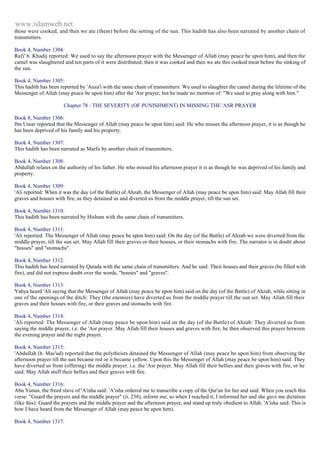 www.islamweb.net 
those were cooked, and then we ate (them) before the setting of the sun. This hadith has also been narrated by another chain of 
transmitters. 
Book 4, Number 1304: 
Rafi' b. Khadij reported: We used to say the afternoon prayer with the Messenger of Allah (may peace be upon him), and then the 
camel was slaughtered and ten parts of it were distributed; then it was cooked and then we ate this cooked meat before the sinking of 
the sun. 
Book 4, Number 1305: 
This hadith has been reported by 'Auza'i with the same chain of transmitters: We used to slaughter the camel during the lifetime of the 
Messenger of Allah (may peace be upon him) after the 'Asr prayer, but he made no mention of: "We used to pray along with him." 
Chapter 78 : THE SEVERITY (OF PUNISHMENT) IN MISSING THE 'ASR PRAYER 
Book 8, Number 1306: 
Ibn Umar reported that the Messenger of Allah (may peace be upon him) said: He who misses the afternoon prayer, it is as though he 
has been deprived of his family and his property. 
Book 4, Number 1307: 
This hadith has been narrated as Marfu by another chain of transmitters. 
Book 4, Number 1308: 
Abdullah relates on the authority of his father. He who missed his afternoon prayer it is as though he was deprived of his family and 
property. 
Book 4, Number 1309: 
'Ali reported: When it was the day (of the Battle) of Ahzab, the Messenger of Allah (may peace be upon him) said: May Allah fill their 
graves and houses with fire, as they detained us and diverted us from the middle prayer, till the sun set. 
Book 4, Number 1310: 
This hadith has been narrated by Hisham with the same chain of transmitters. 
Book 4, Number 1311: 
'Ali reported: The Messenger of Allah (may peace be upon him) said: On the day (of the Battle) of Ahzab we were diverted from the 
middle prayer, till the sun set. May Allah fill their graves or their houses, or their stomachs with fire. The narrator is in doubt about 
"houses" and "stomachs". 
Book 4, Number 1312: 
This hadith has heed narrated by Qatada with the same chain of transmitters. And he said: Their houses and their graves (be filled with 
fire), and did not express doubt over the words, "houses" and "graves". 
Book 4, Number 1313: 
Yahya heard 'Ali saying that the Messenger of Allah (may peace be upon him) said on the day (of the Battle) of Ahzab, while sitting in 
one of the openings of the ditch: They (the enemies) have diverted us from the middle prayer till the sun set. May Allah fill their 
graves and their houses with fire, or their graves and stomachs with fire. 
Book 4, Number 1314: 
'Ali reported: The Messenger of Allah (may peace be upon him) said on the day (of the Battle) of Ahzab: They diverted us from 
saying the middle prayer, i.e. the 'Asr prayer. May Allah fill their houses and graves with fire; he then observed this prayer between 
the evening prayer and the night prayer. 
Book 4, Number 1315: 
'Abdullah (b. Mas'ud) reported that the polytheists detained the Messenger of Allah (may peace be upon him) from observing the 
afternoon prayer till the sun became red or it became yellow. Upon this the Messenger of Allah (may peace be upon him) said: They 
have diverted us from (offering) the middle prayer. i.e. the 'Asr prayer. May Allah fill their bellies and their graves with fire, or he 
said: May Allah stuff their bellies and their graves with fire. 
Book 4, Number 1316: 
Abu Yunus, the freed slave of 'A'isha said: 'A'isha ordered me to transcribe a copy of the Qur'an for her and said: When you reach this 
verse: "Guard the prayers and the middle prayer" (ii. 238), inform me; so when I reached it, I informed her and she gave me dictation 
(like this): Guard the prayers and the middle prayer and the afternoon prayer, and stand up truly obedient to Allah. 'A'isha said: This is 
how I have heard from the Messenger of Allah (may peace be upon him). 
Book 4, Number 1317: 
 