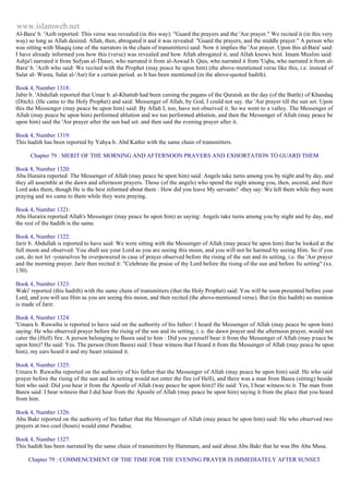 www.islamweb.net 
Al-Bara' b. 'Azib reported: This verse was revealed (in this way): "Guard the prayers and the 'Asr prayer." We recited it (in this very 
way) so long as Allah desired. Allah, then, abrogated it and it was revealed: "Guard the prayers, and the middle prayer." A person who 
was sitting with Shaqiq (one of the narrators in the chain of transmitters) said: Now it implies the 'Asr prayer. Upon this al-Bara' said: 
I have already informed you how this (verse) was revealed and how Allah abrogated it, and Allah knows best. Imam Muslim said: 
Ashja'i narrated it from Sufyan al-Thauri, who narrated it from al-Aswad b. Qais, who narrated it from 'Uqba, who narrated it from al- 
Bara' b. 'Azib who said: We recited with the Prophet (may peace be upon him) (the above-mentioned verse like this, i.e. instead of 
Salat al- Wusta, Salat al-'Asr) for a certain period. as It has been mentioned (in the above-quoted hadith). 
Book 4, Number 1318: 
Jabir b. 'Abdullah reported that Umar b. al-Khattab had been cursing the pagans of the Quraish an the day (of the Battle) of Khandaq 
(Ditch). (He came to the Holy Prophet) and said: Messenger of Allah, by God, I could not say. the 'Asr prayer till the sun set. Upon 
this the Messenger (may peace be upon him) said: By Allah I, too, have not observed it. So we went to a valley. The Messenger of 
Allah (may peace be upon him) performed ablution and we too performed ablution, and then the Messenger of Allah (may peace be 
upon him) said the 'Asr prayer after the sun had set. and then said the evening prayer after it. 
Book 4, Number 1319: 
This hadith has been reported by Yahya b. Abd Kathir with the same chain of transmitters. 
Chapter 79 : MERIT OF THE MORNING AND AFTERNOON PRAYERS AND EXHORTATION TO GUARD THEM 
Book 8, Number 1320: 
Abu Huraira reported: The Messenger of Allah (may peace be upon him) said: Angels take turns among you by night and by day, and 
they all assemble at the dawn and afternoon prayers. Those (of the angels) who spend the night among you, then, ascend, and their 
Lord asks them, though He is the best informed about them : How did you leave My servants? -they say: We left them while they were 
praying and we came to them while they were praying. 
Book 4, Number 1321: 
Abu Huraira reported Allah's Messenger (may peace be upon him) as saying: Angels take turns among you by night and by day, and 
the rest of the hadith is the same. 
Book 4, Number 1322: 
Jarir b. Abdullah is reported to have said: We were sitting with the Messenger of Allah (may peace be upon him) that he looked at the 
full moon and observed: You shall see your Lord as you are seeing this moon, and you will not be harmed by seeing Him. So if you 
can, do not let -yourselves be overpowered in case of prayer observed before the rising of the sun and its setting, i.e. the 'Asr prayer 
and the morning prayer. Jarir then recited it: "Celebrate the praise of thy Lord before the rising of the sun and before Its setting" (xx. 
130). 
Book 4, Number 1323: 
Waki' reported (this hadith) with the same chain of transmitters (that the Holy Prophet) said: You will be soon presented before your 
Lord, and you will see Him as you are seeing this moon, and then recited (the above-mentioned verse). But (in this hadith) no mention 
is made of Jarir. 
Book 4, Number 1324: 
'Umara b. Ruwaiba is reported to have said on the authority of his father: I heard the Messenger of Allah (may peace be upon him) 
saying: He who observed prayer before the rising of the son and its setting, i. e. the dawn prayer and the afternoon prayer, would not 
cater the (Hell) fire. A person belonging to Basra said to him : Did you yourself bear it from the Messenger of Allah (may p eace be 
upon him)? He said: Yes. The person (from Basra) said: I bear witness that I heard it from the Messenger of Allah (may peace be upon 
him); my ears heard it and my heart retained it. 
Book 4, Number 1325: 
Umara b. Ruwaiba reported on the authority of his father that the Messenger of Allah (may peace be upon him) said: He who said 
prayer before the rising of the sun and its setting would not enter the fire (of Hell), and there was a man from Basra (sitting) beside 
him who said: Did you hear it from the Apostle of Allah (way peace be upon him)? He said: Yes, I bear witness to it. The man from 
Basra said: I bear witness that I did hear from the Apostle of Allah (may peace be upon him) saying it from the place that you heard 
from him. 
Book 4, Number 1326: 
Abu Bakr reported on the authority of his father that the Messenger of Allah (may peace be upon him) said: He who observed two 
prayers at two cool (hours) would enter Paradise. 
Book 4, Number 1327: 
This hadith has been narrated by the same chain of transmitters by Hammam, and said about Abu Bakr that he was Ibn Abu Musa. 
Chapter 79 : COMMENCEMENT OF THE TIME FOR THE EVENING PRAYER IS IMMEDIATELY AFTER SUNSET 
 