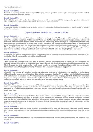 www.islamweb.net 
Book 8, Number 1328: 
Salama b. al-Akwa' reported that the Messenger of Allah (may peace be upon him) used to say the evening prayer when the sun had 
set and disappeared (behind the horizon). 
Book 4, Number 1329: 
Rafi' b. Khadij reported: We used to observe the evening prayer with the Messenger of Allah (may peace be upon him) and then one 
of us would go away and he could see the (distant) place where his arrow would fall. 
Book 4, Number 1330: 
A hadith like this, i.e. "We used to observe evening prayer …." so on and so forth, has been narrated by Rafi' b. Khadij by another 
chain of transmitters. 
Chapter 80 : TIME FOR THE NIGHT PRAYER AND ITS DELAY 
Book 8, Number 1331: 
'A'isha. the wife of the Apostle of Allah (may peace be upon him), reported: The Messenger of Allah (may peace be upon him) 
deferred one night the 'Isya' prayer. And this is called 'Atama. And the Messenger of Allah (may peace be upon him) did not come out 
till Umar b. Khattab told (him) that the women and children had gone to sleep. So the Messenger of Allah (may peace be upon him) 
came out towards them and said to the people of the mosque: None except you from the people of the earth waits for it (for the night 
prayer at this late hour), and it was before Islam had spread amongst people. And in the narration transmitted by Ibn Shihab the 
Messenger of Allah (may peace be upon him) is reported to have said: It is not meant that you should compel the Messenger of Allah 
(may peace be upon him) for prayer. And (this he said) when 'Umar b. Khattab called (the Holy Prophet) in a loud voice. 
Book 4, Number 1332: 
A hadith like this has been narrated by Ibn Shihab with the same chain of transmitters, but therein no mention has been made of the 
words of al-Zuhri: It was narrated to me, and that which followed. 
Book 4, Number 1333: 
'A'isha reported: The Apostle of Allah (may peace be upon him) one night delayed (observing the 'Isya' prayer) till a great part of the 
night was over and the people in the mosque had gone to sleep. He (the Holy Prophet) then came out and observed prayer and said: 
This is the proper time for it; were it not that I would impose a burden on my people (I would normally pray at this time). In the hadith 
transmitters by 'Abd al-Razzaq (the words are): "Were it not that it would impose burden on my people." 
Book 4, Number 1334: 
Abdullah b. Umar reported: We waited one night in expectation of the Messenger of Allah (may peace be upon him) for the last prayer 
of the night, and he came out to us when a third of the night had passed even after that. We do not know whether he had been occupied 
with family business or something else. When he came cut he said: You are waiting for prayer, for which the followers of no other 
religion wait. except you. Were it not a burden for my Ummah, I would have led them (in the 'Isya' prayer) at this hour. He then 
ordered the Mu'adhdbin (to call for prayer) and then stood up for prayer and observed prayer. 
Book 4, Number 1335: 
Abdullah b. 'Umar reported that the Messenger of Allah (may peace be upon him) was one night occupied (in some work) and he 
delayed it ('Isya' prayer) till we went to sleep in the mosque. We then woke up and again went to sleep and again woke up. The 
Messenger of Allah (may peace be upon him) then came to us and said: None among the people of the earth except you waits for 
prayer in the night. 
Book 4, Number 1336: 
Thabit reported: They (the believers) asked Anas about the ring of the Messenger of Allah (may peace be upon him) and he said: One 
night the Messenger of Allah (may peace be upon him) delayed (observing) the 'Isya' prayer up to the midnight or midnight was about 
to be over. He then came and said: (Other) people have offered prayers and slept, but you are constantly in prayer as long as you wait 
for prayer. Anas said: I perceive as if I am seeing the lustre of his silver ring, and lifted his, small left finger (in order to show how the 
Holy Prophet had lifted it). 
Book 4, Number 1337: 
Anas b. Malik reported: We waited for the Messenger of Allah (may peace be upon hi n) one night, till it was about midnight. He (the 
Holy Prophet) came and observed prayer and then turned his face towards us, as it I was seeing the lustre of the silver ring on his 
finger. 
Book 4, Number 1338: 
This hadith has been narrated by Qurra with the same chain of transmitters, but therein he did not mention: "He turned his face 
towards us." 
Book 4, Number 1339: 
 