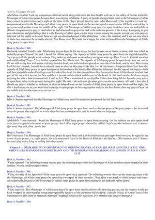www.islamweb.net 
Abu Musa reported: I and my companions who had sailed along with me in the boat landed with me in the valley of Buthan while the 
Messenger of Allah (may peace be upon him) was staying in Medina. A party of people amongst them went to the Messenger of Allah 
(may peace be upon him) every night at the time of the 'Isya' prayer turn by turn. Abu Musa said: (One night) we (I and my 
companions) went to the Messenger of Allah (may peace be upon him) and he was occupied in some matter till there was a delay in 
prayer so much so that it was the middle of the night. The Messenger of Allah (may peace be upon him) then came out and led them 
(Musa's companions) in prayer. And when he had observed his prayer he said to the audience present: Take it easy, I am going to give 
you information and glad tidings that it is the blessing of Allah upon you for there is none among the people, except you, who prays at 
this hour (of the night), or he said: None except you observed prayer at this. (late) hour. He (i.e. the narrator) said: I am not sure which 
of these two sentences he actually uttered. Abu Musa, said: We came back happy for what we heard from the Messenger of Allah 
(may peace be upon him). 
Book 4, Number 1340: 
Ibn Juraij reported: I said to Ata': Which time do you deem fit for me to say the 'Isya' prayer,-as an Imam or alone,-that time which is 
called by people 'Atama? He said: I heard Ibn 'Abbas saying: The Apostle of Allah (may peace be upon him) one night delayed the 
'Isya' prayer till the people went to sleep. They woke up and again went to sleep and again woke up. Then 'Umar b. Khattab stood up 
and said (loudly) "Prayer." Ata' further reported that Ibn 'Abbas said: The Apostle of Allah (may peace be upon him) came out, and as 
if I am still seeing him with water trickling from his head, and with his hand placed on one side of the head, and he said: Were it not 
hard for my Ummah, I would have ordered them to observe this prayer like this (i.e. at late hours). I inquired from 'Ata' how the 
Apostle of Allah (may peace be upon him) placed his hand upon his head as Ibn Abbas had informed. So Ata' spread his fingers a little 
and then placed the ends of his fingers on the side of his head. He then moved them like this over his head till the thumb touched that 
part of the ear which is near the face and then it (went) to the earlock and the part of the heard. It (the bind) neither held nor caught 
anything but this is how (it moved oil). I said to Ata': Was it mentioned to you (by Ibn Abbas) how long did the Apostle (may peace 
be upon him) delay it (the prayer) during that eight? He said: I do not know (I cannot give you the exact time). Ali' said: I love that I 
should say prayer, whether as an Imam or alone at delayed hours as the Apostle of Allah (may peace be upon him) said that night, but 
if It is hard upon you in your individual capacity or upon people in the congregation and you are their Imam, then say prayer ('Isya') at 
the middle hours neither too early nor too late. 
Book 4, Number 1341: 
Jabir b. Samura reported that the Messenger of Allah (may peace be upon him) postponed the last 'Isya' prayer. 
Book 4, Number 1342: 
Jabir b. Samura reported: The Messenger of Allah (may peace be upon him) used to observe prayers like your prayers, but he would 
delay the prayer after nightfall to a little after the time you observed it, and he would shorten the prayer. 
Book 4, Number 1343: 
Abdullah b. 'Umar reported: I heard the Messenger of Allah (may peace be upon him) as saying: Let the bedouin not gain upper hand 
over you in regard to the name of your prayer. See I (The night prayer should be called) 'Isya' (and the bedouins call it Atama 
(because) they milk their camels late. 
Book 4, Number 1344: 
Ibn 'Umar said: The Messenger of Allah (may peace be upon him) said: Let the bedouin not gain upper band over you In regard to the 
name of your prayer, i.e. night prayer, for it is mentioned 'Isya' in the Book of Allah (i.e. the Qur'an). (The bedouin call it 'Atama 
because) they make delay in milling their she-camels. 
Chapter 81 : DESIRABILITY OF OBSERVING THE MORNING PRAYER AT EARLIER HOUR AND THAT IS THE TIME 
WHEN THERE IS DARKNESS BEFORE DAWN AND THE INFORMATION REGARDING THE LENGTH OF RECITATION 
IN IT 
Book 8, Number 1345: 
'A'isha reported: The believing women used to pray the morning prayer with the Messenger of Allah and then return wrapped in their 
mantles. No one could recognise them. 
Book 4, Number 1346: 
'A'isha, the wife of the Apostle of Allah (may peace be upon him), reported: The believing women observed the morning prayer with 
the Messenger of Allah (may peace be upon him) wrapped in their mantles. They then went back to their houses and were 
unrecognisable, because of the Messenger of Allah's (may peace be upon him) praying in the darkness before dawn. 
Book 4, Number 1347: 
'A'isha reported: The Messenger of Allah (may peace be upon him) used to observe the morning prayer, and the women would go 
back wrapped in their mantles being unrecognisable because of the darkness before dawn. (Ishaq b. Musa) al-Ansari (one of the 
transmitters in this chain of narration) narrated "wrapped" (only) in his narration. (No mention was made of mantles.) 
Book 4, Number 1348: 
 