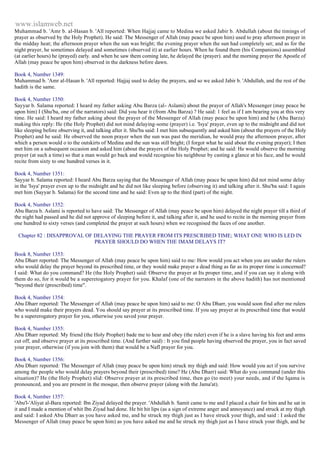 www.islamweb.net 
Muhammad b. 'Amr b. al-Hasan b. 'All reported: When Hajjaj came to Medina we asked Jabir b. Abdullah (about the timings of 
prayer as observed by the Holy Prophet). He said: The Messenger of Allah (may peace be upon him) used to pray afternoon prayer in 
the midday heat; the afternoon prayer when the sun was bright; the evening prayer when the sun had completely set; and as for the 
night prayer, he sometimes delayed and sometimes (observed it) at earlier hours. When he found them (his Companions) assembled 
(at earlier hours) he (prayed) early. and when he saw them coming late, he delayed the (prayer). and the morning prayer the Apostle of 
Allah (may peace be upon him) observed in the darkness before dawn. 
Book 4, Number 1349: 
Muhammad b. 'Amr al-Hasan b. 'All reported: Hajjaj used to delay the prayers, and so we asked Jabir b. 'Abdullah, and the rest of the 
hadith is the same. 
Book 4, Number 1350: 
Sayyar b. Salama reported: I heard my father asking Abu Barza (al- Aslami) about the prayer of Allah's Messenger (may peace be 
upon him) I (Shu'ba, one of the narrators) said: Did you hear it (from Abu Barza) ? He said: 1 feel as if I am bearing you at this very 
time. He said: I heard my father asking about the prayer of the Messenger of Allah (may peace be upon him) and he (Abu Barza) 
making this reply: He (the Holy Prophet) did not mind delaying-some (prayer) i.e. 'Isya' prayer, even up to the midnight and did not 
like sleeping before observing it, and talking after it. Shu'ba said: I met him subsequently and asked him (about the prayers of the Holy 
Prophet) and he said: He observed the noon prayer when the sun was past the meridian, he would pray the afternoon prayer, after 
which a person would o to the outskirts of Medina and the sun was still bright; (I forgot what he said about the evening prayer); I then 
met him on a subsequent occasion and asked him (about the prayers of the Holy Prophet; and he said: He would observe the morning 
prayer (at such a time) so that a man would go back and would recognise his neighbour by casting a glance at his face, and he would 
recite from sixty to one hundred verses in it. 
Book 4, Number 1351: 
Sayyar b. Salama reported: I heard Abu Barza saying that the Messenger of Allah (may peace be upon him) did not mind some delay 
in the 'Isya' prayer even up to the midnight and he did not like sleeping before (observing it) and talking after it. Shu'ba said: I again 
met him (Sayyar b. Salama) for the second time and he said: Even up to the third (part) of the night. 
Book 4, Number 1352: 
Abu Barza b. Aslami is reported to have said: The Messenger of Allah (may peace be upon him) delayed the night prayer till a third of 
the night had passed and he did not approve of sleeping before it, and talking after it, and he used to recite in the morning prayer from 
one hundred to sixty verses (and completed the prayer at such hours) when we recognised the faces of one another. 
Chapter 82 : DISAPPROVAL OF DELAYING THE PRAYER FROM ITS PRESCRIBED TIME; WHAT ONE WHO IS LED IN 
PRAYER SHOULD DO WHEN THE IMAM DELAYS IT? 
Book 8, Number 1353: 
Abu Dharr reported: The Messenger of Allah (may peace be upon him) said to me: How would you act when you are under the rulers 
who would delay the prayer beyond its prescribed time, or they would make prayer a dead thing as far as its proper time is concerned? 
I said: What do you command? He (the Holy Prophet) said: Observe the prayer at Its proper time, and if you can say it along with 
them do so, for it would be a superetogatory prayer for you. Khalaf (one of the narrators in the above hadith) has not mentioned 
"beyond their (prescribed) time". 
Book 4, Number 1354: 
Abu Dharr reported: The Messenger of Allah (may peace be upon him) said to me: O Abu Dharr, you would soon find after me rulers 
who would make their prayers dead. You should say prayer at its prescribed time. If you say prayer at its prescribed time that would 
be a supererogatory prayer for you, otherwise you saved your prayer. 
Book 4, Number 1355: 
Abu Dharr reported: My friend (the Holy Prophet) bade me to hear and obey (the ruler) even if he is a slave having his feet and arms 
cut off, and observe prayer at its prescribed time. (And further said) : It you find people having observed the prayer, you in fact saved 
your prayer, otherwise (if you join with them) that would be a Nafl prayer for you. 
Book 4, Number 1356: 
Abu Dharr reported: The Messenger of Allah (may peace be upon him) struck my thigh and said: How would you act if you survive 
among the people who would delay prayers beyond their (prescribed) time? He (Abu Dharr) said: What do you command (under this 
situation)? He (the Holy Prophet) slid: Observe prayer at its prescribed time, then go (to meet) your needs, and if the Iqama is 
pronounced, and you are present in the mosque, then observe prayer (along with the Jama'at). 
Book 4, Number 1357: 
'Abu'l-'Aliyat al-Bara reported: Ibn Ziyad delayed the prayer. 'Abdullah b. Samit came to me and I placed a chair for him and he sat in 
it and I made a mention of whit Ibn Ziyad had done. He bit hit lips (as a sign of extreme anger and annoyance) and struck at my thigh 
and said: I asked Abu Dharr as you have asked me, and he struck my thigh just as I have struck your thigh, and said : I asked the 
Messenger of Allah (may peace be upon him) as you have asked me and he struck my thigh just as I have struck your thigh, and he 
 