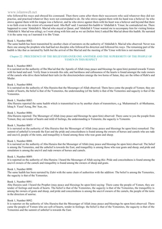 www.islamweb.net 
who followed his ways and obeyed his command. Then there came after them their successors who said whatever they did not 
practise, and practised whatever they were not commanded to do. He who strove against them with his hand was a believer: he who 
strove against them with his tongue was a believer, and he who strove against them with his heart was a believer and beyond that there 
is no faith even to the extent of a mustard seed. Abu Rafi' said: I narrated this hadith to 'Abdullah b. 'Umar; he contradicted me. There 
happened to come 'Abdullah b. Mas'ud who stayed at Qanat, and 'Abdullah b 'Umar wanted me to accompany him for visiting him(as 
'Abdullah b. Mas'ud was ailing), so I went along with him and as we sat (before him) I asked Ibn Mas'ud about this hadith. He narrated 
it in the same way as I narrated it to Ibn 'Umar. 
Book 1, Number 0082: 
The same hadith has been transmitted by another chain of narrators on the authority of 'Abdullah b. Mas'ud who observed: Never was 
there one among the prophets who had had not disciples who followed his direction and followed his ways. The remaining part of the 
hadith is like that as narrated by Salih but the arrival of Ibn Mas'ud and the meeting of Ibn 'Umar with him is not mentioned. 
Chapter 22 : PRECEDENCE OF THE BELIEVERS OVER ONE ANOTHER AND THE SUPERIORITY OF THE PEOPLE OF 
YEMEN IN THIS RESPECT 
Book 1, Number 0083: 
It is narrated on the authority of Ibn Mas'ud that the Apostle of Allah (may peace and blessings be upon him) pointed towards Yemen 
with his hand and said: Verily Iman is towards this side, and harshness and callousness of the hearts is found amongst the rude owners 
of the camels who drive them behind their tails (to the direction)where emerge the two horns of Satan, they are the tribes of Rabi'a and 
Mudar. 
Book 1, Number 0084: 
It is narrated on the authority of Abu Huraira that the Messenger of Allah observed: There have come the people of Yemen; they are 
tender of hearts, the belief is that of the Yemenites, the understanding (of the faith) is that of the Yemenites and sagacity is that of the 
Yemenites. 
Book 1, Number 0085: 
Abu Huraira reported the same hadith which is transmitted to us by another chain of transmitters, e.g. Muhammad b. al-Muthanna, 
Ishaq b. Yusuf Azraq, Ibn 'Aun, etc. 
Book 1, Number 0086: 
Abu Huraira reported: The Messenger of Allah (may peace and blessings be upon him) observed: There came to you the people from 
Yemen; they are tender of hearts and mild of feelings, the understanding is Yemenite, the sagacity is Yemenite. 
Book 1, Number 0087: 
It is narrated on the authority of Abu Huraira that the Messenger of Allah (may peace and blessings be upon him) remarked: The 
summit of unbelief is towards the East and the pride and conceitedness is found among the owners of horses and camels who are rude 
and uncivil, people of the tents, and tranquillity is found among those who rear goats and sheep. 
Book 1, Number 0088: 
It is narrated on the authority of Abu Huraira that the Messenger of Allah (may peace and blessings be upon him) observed: The belief 
is among the Yemenites, and the unbelief is towards the East, and tranquillity is among those who rear goats and sheep, and pride and 
simulation is among the uncivil and rude owners of horses and camels. 
Book 1, Number 0089: 
It is reported on the authority of Abu Huraira: I heard the Messenger of Allah saying this: Pride and conceitedness is found among the 
uncivil owners of the camels and tranquillity is found among the owners of sheep and goats. 
Book 1, Number 0090: 
The same hadith has been narrated by Zuhri with the same chain of authorities with the addition: The belief is among the Yemenites, 
the sagacity is that of the Yemenites. 
Book 1, Number 0091: 
Abu Huraira said: I heard the Prophet (may peace and blessings be upon him) saying: There came the people of Yemen, they are 
tender of feelings and meek of hearts. The belief is that of the Yemenites, the sagacity is that of the Yemenites, the tranquillity is 
among the owners of goats and sheep, and pride and conceitedness is among the uncivil owners of the camels, the people of the tents 
in the direction of sunrise. 
Book 1, Number 0092: 
It is reporter on the authority of Abu Huraira that the Messenger of Allah (may peace and blessings be upon him) observed: There 
came the people of Yemen who are soft of hearts, tender in feelings: the belief is that of the Yemenites, the sagacity is that of the 
Yemenites and the summit of unbelief is towards the East. 
 