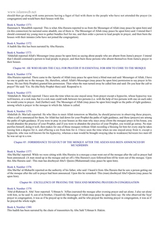 www.islamweb.net 
should then go along with some persons having a fagot of fuel with them to the people who have not attended the prayer (in 
congregation) and would burn their houses with fire. 
Book 4, Number 1371: 
Hammam b. Munabbih reported: This is what Abu Huraira reported to us from the Messenger of Allah (may peace be upon him) and 
(in this connection) he narrated some ahadith, one of them is: The Messenger of Allah (may peace be upon him) said: I intend that I 
should command my young men to gather bundles fuel for me, and then order a person to lead people in prayer, and then burn the 
houses with their inmates (who have not joined the congregation). 
Book 4, Number 1372: 
A hadith like this has been narrated by Abu Huraira. 
Book 4, Number 1373: 
'Abdullah reported Allah's Messenger (may peace be upon him) as saying about people who are absent from Jumu'a prayer: I intend 
that I should command a person to lead people in prayer, and then burn those persons who absent themselves from Jumu'a prayer in 
their houses. 
Chapter 84 : HE WHO HEARS THE CALL FOR PRAYER IT IS ESSENTIAL FOR HIM TO COME TO THE MOSQUE 
Book 8, Number 1374: 
Abu Huraira reported: There came to the Apostle of Allah (may peace be upon him) a blind man and said: Messenger of Allah, I have 
no one to guide me to the mosque. He, therefore, asked. Allah's Messenger (may peace be upon him) permission to say prayer in his 
house. He (tee Holy Prophet) granted him permission. Then when the man turned away he called him and said: Do you hear the call to 
prayer? He said: Yes. He (the Holy Prophet then) said: Respond to it. 
Book 4, Number 1375: 
'Abdullah (b. Mas'ud) reported: I have seen the time when no one stayed away from prayer except a hypocrite, whose hypocrisy was 
well known, or a sick man, but it a sick man could walk between two persons (i.e. with the help of two persons with one on each side) 
he would come to prayer. And (further) said: The Messenger of Allah (may peace be upon him) taught us the paths of right guidance. 
among which is prayer in the mosque in which the Adzan is called. 
Book 4, Number 1376: 
Abdullah (b. Mas'ud) reported: He who likes to meet Allah tomorrow as Muslim, he should persevere in observing these prayers, 
when a call is announced for them, for Allah has laid down for your Prophet the paths of right guidance, and these (prayers) are among 
the paths of right guidance. If you were to pray in your houses as this man why stays away (from the mosque) prays in his house, you 
would abandon the practice of your Prophet, and if you were to abandon the practice of your Prophet, you would go astray. No man 
purifies himself, doing it well, then makes for one of those mosques without Allah recording a blessing for him for every step he takes 
raising him a degree for it, and effacing a sin from him for it. I have seen the time when no one stayed away from it, except a 
hypocrite, who was well known for his hypocrisy, whereas a man would be brought swaying (due to weakness) between two men till 
he was set up in a row. 
Chapter 85 : FORBIDDANCE TO GO OUT OF THE MOSQUE AFTER THE ADZAN HAS BEEN ANNOUNCED BY 
MU'ADHDHIN 
Book 8, Number 1377: 
Abu Sha'tha' reported: While we were sitting with Abu Huraira in a mosque a man went out of the mosque after the call to prayer had 
been announced. (A man stood up in the mosque and set off.) Abu Huraira's eyes followed him till he went out of the mosque. Upon 
this Abu Huraira said : This man has disobeyed Abu'l- Qasim (Muhammad) (may peace be upon him). 
Book 4, Number 1378: 
Abu Sha'tha' al-Muharibi reported on the authority of his father, who said: I heard it from Abu Huraira that he saw a person getting out 
of the mosque after the call to prayer had been announced. Upon this he remarked: This (man) disobeyed Abu'l-Qasim (may peace be 
upon him). 
Chapter 86 : EXCELLENCE OF PRAYING THE 'ISHA'AND MORNING PRAYERS IN CONGREGATION 
Book 8, Number 1379: 
'Abd al-Rahman b. Abd 'Amr reported: 'Uthman b. 'Affan (narrated the mosque after evening prayer and sat alone. I also sat alone 
with him, so he said: 0, son of m brother, I heard tile Messenger of Allah (may peace be upon him) say: He who observed the 'Isya' 
prayer in congregation, it was as if he prayed up to the midnight, and he who prayed the morning prayer in congregation, it was as if 
he prayed the whole night. 
Book 4, Number 1380: 
This hadith has been narrated by the chain of transmitters by Abu Sahl 'Uthman b. Hakim. 
 
