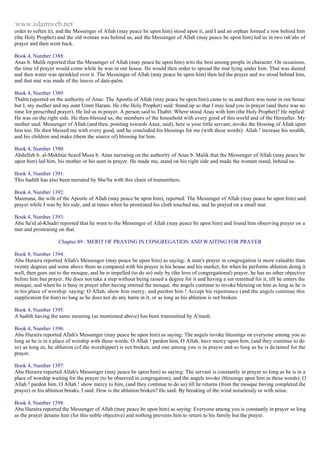 www.islamweb.net 
order to soften it), and the Messenger of Allah (may peace be upon him) stood upon it, and I and an orphan formed a row behind him 
(the Holy Prophet) and the old woman was behind us, and the Messenger of Allah (may peace be upon him) led us in two rak'ahs of 
prayer and then went back. 
Book 4, Number 1388: 
Anas b. Malik reported that the Messenger of Allah (may peace be upon him) wits the best among people in character. On occasions, 
the time of prayer would come while he was in our house. He would then order to spread the mat lying under him. That was dusted 
and then water was sprinkled over it. The Messenger of Allah (may peace be upon him) then led the prayer and we stood behind him, 
and that mat was made of the leaves of date-palm. 
Book 4, Number 1389: 
Thabit reported on the authority of Anas: The Apostle of Allah (may peace be upon him) came to us and there was none in our house 
but I, my mother and my aunt Umm Haram. He (the Holy Prophet) said: Stand up so that I may lead you in prayer (and there was no 
time for prescribed prayer). He led us in prayer. A person said to Thabit: Where stood Anas with him (the Holy Prophet)? He replied: 
He was on the right side. He then blessed us, the members of the household with every good of this world and of the Hereafter. My 
mother said: Messenger of Allah (and then, pointing towards Anas, said), here is your little servant, invoke the blessing of Allah upon 
him too. He then blessed me with every good, and he concluded his blessings for me (with these words): Allah ! increase his wealth, 
and his children and make (them the source of) blessing for him. 
Book 4, Number 1390: 
Abdullah b. al-Mukhtar heard Musa b. Anas narrating on the authority of Anas b. Malik that the Messenger of Allah (may peace be 
upon him) led him, his mother or his aunt in prayer. He made me, stand on his right side and made the woman stand, behind us. 
Book 4, Number 1391: 
This hadith has also been narrated by Shu'ba with this chain of transmitters. 
Book 4, Number 1392: 
Maimuna, the wife of the Apostle of Allah (may peace be upon him), reported: The Messenger of Allah (may peace be upon him) said 
prayer while I was by his side, and at times when he prostrated his cloth touched me, and he prayed on a small mat. 
Book 4, Number 1393: 
Abu Sa'id al-Khudri reported that he went to the Messenger of Allah (may peace be upon him) and found him observing prayer on a 
mat and prostrating on that. 
Chapter 89 : MERIT OF PRAYING IN CONGREGATION AND WAITING FOR PRAYER 
Book 8, Number 1394: 
Abu Huraira reported Allah's Messenger (may peace be upon him) as saying: A man's prayer in congregation is more valuable than 
twenty degrees and some above them as compared with his prayer in his house and his market, for when he performs ablution doing it 
well, then goes out to the mosque, and he is impelled (to do so) only by (the love of congregational) prayer, he has no other objective 
before him but prayer. He does not take a step without being raised a degree for it and having a sin remitted for it, till he enters the 
mosque, and when he is busy in prayer after having entered the mosque. the angels continue to invoke blessing on him as long as he is 
in his place of worship. saying: O Allah, show him mercy, and pardon him ! Accept his repentance (and the angels continue this 
supplication for him) so long as he does not do any harm in it, or as long as his ablution is not broken. 
Book 4, Number 1395: 
A hadith having the same meaning (as mentioned above) has been transmitted by A'mash. 
Book 4, Number 1396: 
Abu Huraira reported Allah's Messenger (may peace be upon him) as saying: The angels invoke blessings on everyone among you so 
long as he is in a place of worship with these words: O Allah ! pardon him, O Allah, have mercy upon him, (and they continue to do 
so) as long as, he ablution (of the worshipper) is not broken, and one among you is in prayer and so long as he is de tained for the 
prayer. 
Book 4, Number 1397: 
Abu Huraira reported Allah's Messenger (may peace be upon him) as saying: The servant is constantly in prayer so long as he is in a 
place of worship waiting for the prayer (to be observed in congregation), and the angels invoke (blessings upon him in these words): O 
Allah ! pardon him. O Allah ! show mercy to him, (and they continue to do so) till he returns (from the mosque having completed the 
prayer) or his ablution breaks. I said: How is the ablution broken? He said: By breaking of the wind noiselessly or with noise. 
Book 4, Number 1398: 
Abu Huraira reported the Messenger of Allah (may peace be upon him) as saying: Everyone among you is constantly in prayer so long 
as the prayer detains him (for this noble objective) and nothing prevents him to return to his family but the prayer. 
 