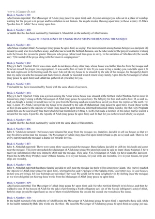 www.islamweb.net 
Book 4, Number 1399: 
Abu Huraira reported: The Messenger of Allah (may peace be upon him) said: Anyone amongst you who sat in a place of worship 
waiting for the prayer is in prayer and his ablution is not broken, the angels invoke blessing upon him (in these words): O Alla h 
!pardon him. O Allah ! have mercy upon him. 
Book 4, Number 1400: 
A hadith like this has been narrated by Hammam b. Munabbih on the authority of Abu Huraira. 
Chapter 90 : EXCELLENCE OF TAKING MANY STEPS FOR REACHING THE MOSQUE 
Book 8, Number 1401: 
Abu Musa reported Allah's Messenger (may peace be upon him) as saying: The most eminent among human beings (as a recipient of) 
reward (is one) who lives farthest away, and who has to walk the farthest distance, and he who waits for the prayer to observe it along 
with the Imam, his reward is greater than one who prays (alone) and then goes to sleep. In the narration of Abu Kuraib (the words 
are): "(He waits) till he prays along with the Imam in congregation." 
Book 4, Number 1402: 
Ubayy b. Ka'b reported: There was a man, and I do not know of any other man, whose house was farther than his from the mosque and 
he never missed the prayer (in congregation). It was said to him or I said to him: It you were to buy a donkey you could ride upon it In 
the dark nights and in the burning sand. He said: I do not like my house to be situated by the side of the mosque, for I (eagerly) desire 
that my steps towards the mosque and back from it, should be recorded when I return to my family. Upon this the Messenger of Allah 
(may peace be upon him) said: Allah has gathered all (rewards) for you. 
Book 4, Number 1403: 
This hadith has been transmitted by Taimi with the same chain of narrators. 
Book 4, Number 1404: 
Ubayy b. Ka'b reported: There was a person among the Ansar whose house was situated at the farthest end of Medina, but he never in 
missed any prayer along with the Messenger of Allah (may peace be upon him). We felt pity for him and said to him: O, so and so, 
had you bought a donkey it would have saved you from the burning sand and would have saved you from the reptiles of the earth. He 
said : Listen I by Allah, I do not like my house to be situated by the side of Muhammad (may peace be upon him). I took (these words 
of his) ill and came to the Apostle of Allah (may peace be upon him) and informed him about (these words). He (the Holy Prophet) 
called him and he said exactly like that (which he had mentioned to Ubbay b. Ka'b), but made a mention of this (also) that he wanted a 
reward for his steps. Upon this the Apostle of Allah (may peace be upon him) said: In fact for you is the reward which you expect. 
Book 4, Number 1405: 
A hadith like this has been narrated by 'Asim with the same chain of transmitters. 
Book 4, Number 1406: 
Jabir b. 'Abdullah narrated: Our houses were situated far away from the mosque; we, therefore, decided to sell our houses so that we 
may be able to come near the mosque. The Messenger of Allah (may peace be upon him) forbade us (to do so) and said: There is for 
every step (towards the mosque) a degree (of reward) for you. 
Book 4, Number 1407: 
Jabir b. Abdullah reported: There were some plots vacant around the mosque. Banu Salama decided to shift (to this land) and come 
near the mosque. This (news) reached the Messenger of Allah (may peace be upon him) and he said to them (Banu Salama): I have 
received (information) that you intend to shift near the mosque. They said: Yes, Messenger of Allah, we have taken this decision. 
Upon this he (the Holy Prophet) said: O Banu Salama, live in your houses, for your steps are recorded; live in your houses, for your 
steps are recorded. 
Book 4, Number 1408: 
Jabir b. Abdullah reported that Banu Salama decided to shift near the mosque (as there were) some plots vacant. This (news) reached 
the Apostle of Allah (may peace be upon him), whereupon he said: O people of the Salama tribe, you better stay in your houses 
(where you are living), for your footsteps are recorded They said. We could not be more delighted even by shifting (near the mosque) 
as we were delighted (on hearing these words from the Messenger of Allah (may peace be upon him). 
Book 4, Number 1409: 
Abu Huraira reported: The Messenger of Allah (may peace be' upon him) said: He who purified himself in his house, and then he 
walked to one of the houses of Allah for the sake of performing a Fard (obligatory act) out of the Fara'id (obligatory acts) of Allah, 
both his steps (would be significant) as one of them would obliterate his sin and the second one would raise his status. 
Book 4, Number 1410: 
In the hadith narrated of the authority of Abd Huraira the Messenger of Allah (may peace be upon him) is reported to have said. while 
in the hadith narrated by Bakr (the words are like this) : He heard the Messenger of Allah (may peace be upon him) as saying: just see, 
 