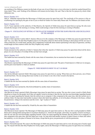 www.islamweb.net 
can anything of his filthiness remain (on the body of) any one of you if there were a river at his door in which he washed himself five 
times daily? They, said: Nothing of his filthiness will remain (on his body). He said: That is like the five prayers by which Allah 
obliterates sins. 
Book 4, Number 1411: 
Jabir b. 'Abdullah reported that the Messenger of Allah (may peace be upon him) said: The similitude of five prayers is like an 
overflowing river passing by the gate of one of you in which he washes five times daily Hasan said: No filthiness can remain on him. 
Book 4, Number 1412: 
Ata' b. Yasar reported, on the authority of Abu Huraira, the Apostle of Allah (may peace be upon him) as saying: He who went 
towards the mosque in the morning or evening, Allah would arrange a feast for him morning or evening in Paradise. 
Chapter 91 : EXCELLENCE OF SITTING AT THE PLACE'OF WORSHIP AFTER THE DAWN PRAYER AND EXCELLENCE 
OF THE MOSQUE 
Book 8, Number 1413: 
Simak b. Harb reported: I said to Jabir b. Samura: Did you sit in the company of the Messenger of Allah (may peace he upon him)? He 
said: Yes, very often. He (the Holy Prophet) used to sit at the place where he observed the morning or dawn prayer till the sun rose or 
when it had risen; he would stand, and they (his Companions) would talk about matters (pertaining to the days) of ignorance, and they 
would laugh (on these matters) while (the Holy Prophet) only smiled. 
Book 4, Number 1414: 
Simak narrated on the authority of Jabir b. Samura that when the Apostle of Allah (may peace be upon him) observed the dawn 
prayer, he sat at the place of worship till the sun had risen enough. 
Book 4, Number 1415: 
This hadith has been narrated by Simak with the same chain of transmitters, but no mention has been made of ,enough". 
Book 4, Number 1416: 
Abu Huraira reported that the Messenger of Allah (may peace be upon him) said: The parts of land dearest to Allah are its mosques, 
and the parts most hateful to Allah are markets. 
Chapter 92 : WHO DESERVES MOST TO ACT AS IMAM 
Book 8, Number 1417: 
Abu Sa'id al-Khudri reported Allah's Messenger (may peace be upon him) as saying: When there are three persons, one of them 
should lead them. The one among them most worthy to act as Imam is one who is best versed in the Qur'an. 
Book 4, Number 1418: 
A hadith like this has been narrated by Qatida with the same chain of transmitters. 
Book 4, Number 1419: 
This hadith has been narrated by Abu Sa'id al-Khudri by another chain of transmitters. 
Book 4, Number 1420: 
Abu Mas'ud al-Ansari reported Allah's Messenger (may peace be upon him) as saying: The one who is most versed in Allah's Book 
should act as Imam for the people, but If they are equally versed in reciting it, then the one who has most knowledge regarding Sunnah 
if they are equal regarding the Sunnah, then the earliest one to emigrate; it they emigrated at the same time, then the earliest one to 
embrace Islam. No man must lead another in prayer where (the latter) has authority, or sit in his place of honour in his house, without 
his permission. Ashajj in his narration used the word , "age" in place of "Islam". 
Book 4, Number 1421: 
A hadith like this has been narrated by A'mash by the same chain of transmitters 
Book 4, Number 1422: 
Abu Mas'ud al-Ansari reported: The Messenger of Allah (may peace be upon him) said to us: The one who is well grounded in Allah's 
Book and is distinguished among them in recitation should act as ; Imam for the people. and if they are equally versed in reciting it, 
then the one who has most knowledge regarding Sunnah; if they are equal regarding the Sunnah, then the earliest one to emigrate; If 
they emigrated at the same time, then the oldest one in age. No man must lead another in prayer in latter's house or where (the latter) 
has authority, or sit in his place of honour in his house, except that he gives you permission or with his permission. 
Book 4, Number 1423: 
Malik b. Huwairith rejected: We came to the Messenger of Allah (may peace be upon him) and we were all young men of nearly equal 
age. We stayed with him (the Holy Prophet) for twenty nights, and as the Messenger of Allah may peace be upon him) was extremely 
 