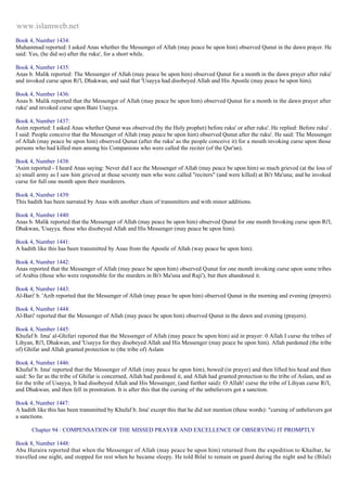 www.islamweb.net 
Book 4, Number 1434: 
Muhammad reported: I asked Anas whether the Messenger of Allah (may peace be upon him) observed Qunut in the dawn prayer. He 
said: Yes, (he did so) after the ruku', for a short while. 
Book 4, Number 1435: 
Anas b. Malik reported: The Messenger of Allah (may peace be upon him) observed Qunut for a month in the dawn prayer after ruku' 
and invoked curse upon Ri'l, Dhakwan, and said that 'Usayya had disobeyed Allah and His Apostle (may peace be upon him). 
Book 4, Number 1436: 
Anas b. Malik reported that the Messenger of Allah (may peace be upon him) observed Qunut for a month in the dawn prayer after 
ruku' and invoked curse upon Bani Usayya. 
Book 4, Number 1437: 
Asim reported: I asked Anas whether Qunut was observed (by the Holy prophet) before ruku' or after ruku'. He replied: Before ruku' . 
I said: People conceive that the Messenger of Allah (may peace be upon him) observed Qunut after the ruku'. He said: The Messenger 
of Allah (may peace be upon him) observed Qunut (after the ruku' as the people conceive it) for a mouth invoking curse upon those 
persons who had killed men among his Companions who were called the reciter (of the Qur'an). 
Book 4, Number 1438: 
'Asim reported - I heard Anas saying: Never did I ace the Messenger of Allah (may peace be upon him) so much grieved (at the loss of 
a) small army as I saw him grieved at those seventy men who were called "reciters" (and were killed) at Bi'r Ma'una; and he invoked 
curse for full one month upon their murderers. 
Book 4, Number 1439: 
This hadith has been narrated by Anas with another chain of transmitters and with minor additions. 
Book 4, Number 1440: 
Anas b. Malik reported that the Messenger of Allah (may peace be upon him) observed Qunut for one month Invoking curse upon Ri'l, 
Dhakwan, 'Usayya. those who disobeyed Allah and His Messenger (may peace be upon him). 
Book 4, Number 1441: 
A hadith like this has been transmitted by Anas from the Apostle of Allah (way peace be upon him). 
Book 4, Number 1442: 
Anas reported that the Messenger of Allah (may peace be upon him) observed Qunut for one month invoking curse upon some tribes 
of Arabia (those who were responsible for the murders in Bi'r Ma'una and Raji'), but then abandoned it. 
Book 4, Number 1443: 
Al-Bari' b. 'Azib reported that the Messenger of Allah (may peace be upon him) observed Qunut in the morning and evening (prayers). 
Book 4, Number 1444: 
Al-Bari' reported that the Messenger of Allah (may peace be upon him) observed Qunut in the dawn and evening (prayers). 
Book 4, Number 1445: 
Khufaf b. Ima' al-Ghifari reported that the Messenger of Allah (may peace be upon him) aid in prayer: 0 Allah I curse the tribes of 
Lihyan, Ri'l, Dhakwan, and 'Usayya for they disobeyed Allah and His Messenger (may peace be upon him). Allah pardoned (the tribe 
of) Ghifar and Allah granted protection to (the tribe of) Aslam 
Book 4, Number 1446: 
Khufaf b. Ima' reported that the Messenger of Allah (may peace he upon him), bowed (in prayer) and then lifted his head and then 
said: So far as the tribe of Ghifar is concerned, Allah had pardoned it, and Allah had granted protection to the tribe of Aslam, and as 
for the tribe of Usayya, It had disobeyed Allah and His Messenger, (and further said): O Allah! curse the tribe of Lihyan curse Ri'l, 
and Dhakwan, and then fell in prostration. It is after this that the cursing of the unbelievers got a sanction. 
Book 4, Number 1447: 
A hadith like this has been transmitted by Khufaf b. Ima' except this that he did not mention (these words): "cursing of unbelievers got 
a sanctions. 
Chapter 94 : COMPENSATION OF THE MISSED PRAYER AND EXCELLENCE OF OBSERVING IT PROMPTLY 
Book 8, Number 1448: 
Abu Huraira reported that when the Messenger of Allah (may peace be upon him) returned from the expedition to Khaibar, he 
travelled one night, and stopped for rest when he became sleepy. He told Bilal to remain on guard during the night and he (Bilal) 
 
