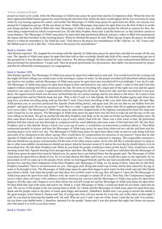 www.islamweb.net 
prayed as much as he could, while the Messenger of Allah (may peace be upon him) and his Companions slept. When the time for 
dawn approached Bilal leaned against his camel facing the direction from which the dawn would appear but he was overcome by sleep 
while he was leaning against his camel, and neither the Messenger of Allah (may peace be upon him) nor Bilal, nor anyone else 
among his Companions got up, till the sun shone on them. Allah's Messenger (may peace be upon him) was the first of them to awake 
and, being startled, he called to Bilal who said: Messenger of Allah I may my father and mother be offered as ransom for thee, the 
same thing overpowered me which overpowered you. He (the Holy Prophet, then) said: Lead the beasts on: so they led their camels to 
some distance. The Messenger of Allah (may peace be upon him) then performed ablution and gave orders to Bilal who pronounced 
the Iqama and then led them in the morning prayer. When he finished the prayer he said: When anyone forgets the prayer, he should 
observe it when he remembers it, for Allah has said: "And observe the prayer for remembrance of Me" (Qur'an. xx. 14). Yunus said: 
Ibn Shilab used to recite it like this: "(And observe the prayer) for remembrance." 
Book 4, Number 1449: 
Abu Huraira reported : We stopped for rest along with the Apostle of Allah (may peace be upon him) and did not awake till the sun 
rose. The Apostle of Allah (may peace be upon him) then told us that everybody should take hold of his camel's nosestring (get out of 
this ground) for it was the place where devil had visited us. We did accordingly. He then called for water and performed ablution and 
then performed two prostrations. Ya'qub said: Then he prayed (performed) two prostrations. then takbir was pronounced for prayer 
and then he offered the morning prayer (in congregation). 
Book 4, Number 1450: 
Abu Qatida reported: The Messenger of Allah (way peace be upon him) addressed us and said: You would travel In the evening and 
the might till (God willing) you would come in the morning to a place of water. So the people travelled (self absorbed) without paying 
any heed to one another, and the Messenger of Allah (may peace be upon him) also travelled till It was midnight. I was by his side. 
The Messenger of Allah (may peace be upon him) began to doze and leaned (to one side) of his camel. I came to him and I lent him 
support without awaking him till he sat poised on his ride. He went on travelling till a major part of the night was over and (he again) 
leaned (to one side) of his camel. I supported him without awaking him till he sat "bed on his ride. and then travelled till it was near 
dawn. He (again) leaned which was far more inclined than the two earlier leanings and he was about to fall down. So I came to him 
and supported him and he lifted his head and said ; Who is this? I said: it is Abu Qatida. He (the Holy Prophet again) said: Since how 
long have you been travelling along with me like this? I said: I have been travelling in this very state since the night. He said: May 
Allah protect you, as you have protected His Apostle (from falling down), and again said: Do you see that we are hidden from the 
people?- and again said: Do you see anyone? I said: Here is a rider. I again said: Here Is another rider till we gathered together and we 
were seven riders. The Messenger of Allah (may peace be upon him) stepped aside of the highway and placed his head (for sleep and 
said): Guard for us our prayers. The Messenger of Allah (may peace be upon him) was the first to wake up and the rays of the sun 
were falling on his back. We got up startled He (the Holy Prophet) said: Ride on So we rode on till the sun had (sufficiently) risen. He 
then came down from his camel and called for a jug of water which I had with me. There was a little water in that. He performed 
ablution kith that which was less thorough as compared with his usual ablutions and some water of that had been left. He (the Holy 
Prophet) said to Abu Qatida: Keep a watch over your jug of water; it would have (a miraculous) condition about it. Then Bilal 
summoned (people) to prayer and then the Messenger of Allah (may peace be upon him) observed two rak'ahs and then said the 
morning prayer as he said every day. The Messenger of Allah (may peace be upon him) (then) rode on and we rode along with him 
and some of us whispered to the others saying: How would there be compensation for omission in our prayers? Upon this he (the 
Apostle of Allah) said: Is there not in me (my life) a model for you ? There is no omission in sleeping. The (cognizable) emission is 
that one should not say prayer (intentionally) till the time of (he other prayer comes. So he who did like it (omitted prayer in sleep or 
due to other unavoidable circumstances) should say prayer when he becomes aware of it and on the next day he should observe it at its 
prescribed time. He (the Holy Prophet) said: What do you think the people would have done (at this hour)? They would have in the 
morning found their Apostle missing from amongst them and then Abu Bakr and 'Umar would have told them that the Messenger of 
Allah (may peace be upon him) must be behind you, he cannot leave you behind (him), but the people said: The Messenger of Allah 
(may peace be upon him) is ahead of you. So if you had obeyed Abu Bakr and Umar, you would have gone on the right path. So we 
proceeded on till we came up to the people (from whom we had lagged behind) and the day had considerably risen and everything 
became hot, and they (the Companions of the Holy Prophet) said: Messenger of Allah, we are dying of thirst. Upon this he (the Holy 
Prophet) remarked: There is no destruction for you. And again said: Bring that small cup of mine and he then asked for the jug of 
water to be brought to him. The Messenger of Allah (may peace be upon him) began to pour water (in that small cup) and Abu Qatida 
gave them to drink. And when the people saw that there was (a little) water in the jug, they fell upon it. Upon this the Messenger of 
Allah (may peace be upon him) said: Behave well; the water (is enough) to satiate all of you. Then they (the Companions) began to 
receive (their share of) water with calmness (without showing any anxiety) and the Messenger of Allah (may peace be upon him) 
began to fill (the cap), and I began to serve them till no one was left except me and the Messenger of Allah (may peace be upon him). 
He then filled (the cup) with water and said to me: Drink it. I said: Messenger of Allah, I would not drink till you drink. Upon this he 
said: The server of the people Is the last among them to drink. So I drank and the Messenger of Allah (may peace be upon him) also 
drank and the people came to the place of water quite happy and satiated. 'Abdullah b. Rabah said: I am going to narrate this hadith in 
the great mosque, when 'Imran b. Husain said: See, O young man, how will you narrate for I was also one of the riders on that night? I 
said: So you must be knowing this hadith well. He said: Who are you? I said: I am one of the Ansar. Upon this he said: You narrate , 
for you know your hadith better. I, therefore, narrated it to the people. 'Imran said: I was also present that night, but I know not anyone 
else who learnt it so well as you have learnt. 
Book 4, Number 1451: 
 