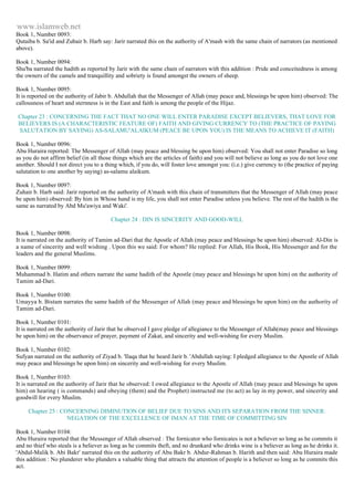 www.islamweb.net 
Book 1, Number 0093: 
Qutaiba b. Sa'id and Zubair b. Harb say: Jarir narrated this on the authority of A'mash with the same chain of narrators (as mentioned 
above). 
Book 1, Number 0094: 
Shu'ba narrated the hadith as reported by Jarir with the same chain of narrators with this addition : Pride and conceitedness is among 
the owners of the camels and tranquillity and sobriety is found amongst the owners of sheep. 
Book 1, Number 0095: 
It is reported on the authority of Jabir b. Abdullah that the Messenger of Allah (may peace and, blessings be upon him) observed: The 
callousness of heart and sternness is in the East and faith is among the people of the Hijaz. 
Chapter 23 : CONCERNING THE FACT THAT NO ONE WILL ENTER PARADISE EXCEPT BELIEVERS, THAT LOVE FOR 
BELIEVERS IS (A CHARACTERISTIC FEATURE OF) FAITH AND GIVING CURRENCY TO (THE PRACTICE OF PAYING 
SALUTATION BY SAYING) AS-SALAMU'ALAIKUM (PEACE BE UPON YOU) IS THE MEANS TO ACHIEVE IT (FAITH) 
Book 1, Number 0096: 
Abu Huraira reported: The Messenger of Allah (may peace and blessing be upon him) observed: You shall not enter Paradise so long 
as you do not affirm belief (in all those things which are the articles of faith) and you will not believe as long as you do not love one 
another. Should I not direct you to a thing which, if you do, will foster love amongst you: (i.e.) give currency to (the practice of paying 
salutation to one another by saying) as-salamu alaikum. 
Book 1, Number 0097: 
Zuhair b. Harb said: Jarir reported on the authority of A'mash with this chain of transmitters that the Messenger of Allah (may peace 
be upon him) observed: By him in Whose hand is my life, you shall not enter Paradise unless you believe. The rest of the hadith is the 
same as narrated by Abd Mu'awiya and Waki'. 
Chapter 24 : DIN IS SINCERITY AND GOOD-WILL 
Book 1, Number 0098: 
It is narrated on the authority of Tamim ad-Dari that the Apostle of Allah (may peace and blessings be upon him) observed: Al-Din is 
a name of sincerity and well wishing . Upon this we said: For whom? He replied: For Allah, His Book, His Messenger and for the 
leaders and the general Muslims. 
Book 1, Number 0099: 
Muhammad b. Hatim and others narrate the same hadith of the Apostle (may peace and blessings be upon him) on the authority of 
Tamim ad-Dari. 
Book 1, Number 0100: 
Umayya b. Bistam narrates the same hadith of the Messenger of Allah (may peace and blessings be upon him) on the authority of 
Tamim ad-Dari. 
Book 1, Number 0101: 
It is narrated on the authority of Jarir that he observed I gave pledge of allegiance to the Messenger of Allah(may peace and blessings 
be upon him) on the observance of prayer, payment of Zakat, and sincerity and well-wishing for every Muslim. 
Book 1, Number 0102: 
Sufyan narrated on the authority of Ziyad b. 'Ilaqa that he heard Jarir b. 'Abdullah saying: I pledged allegiance to the Apostle of Allah 
may peace and blessings be upon him) on sincerity and well-wishing for every Muslim. 
Book 1, Number 0103: 
It is narrated on the authority of Jarir that he observed: I owed allegiance to the Apostle of Allah (may peace and blessings be upon 
him) on hearing ( is commands) and obeying (them) and the Prophet) instructed me (to act) as lay in my power, and sincerity and 
goodwill for every Muslim. 
Chapter 25 : CONCERNING DIMINUTION OF BELIEF DUE TO SINS AND ITS SEPARATION FROM THE SINNER: 
NEGATION OF THE EXCELLENCE OF IMAN AT THE TIME OF COMMITTING SIN 
Book 1, Number 0104: 
Abu Huraira reported that the Messenger of Allah observed : The fornicator who fornicates is not a believer so long as he commits it 
and no thief who steals is a believer as long as he commits theft, and no drunkard who drinks wine is a believer as long as he drinks it. 
'Abdul-Malik b. Abi Bakr' narrated this on the authority of Abu Bakr b. Abdur-Rahman b. Harith and then said: Abu Huraira made 
this addition : No plunderer who plunders a valuable thing that attracts the attention of people is a believer so long as he commits this 
act. 
 